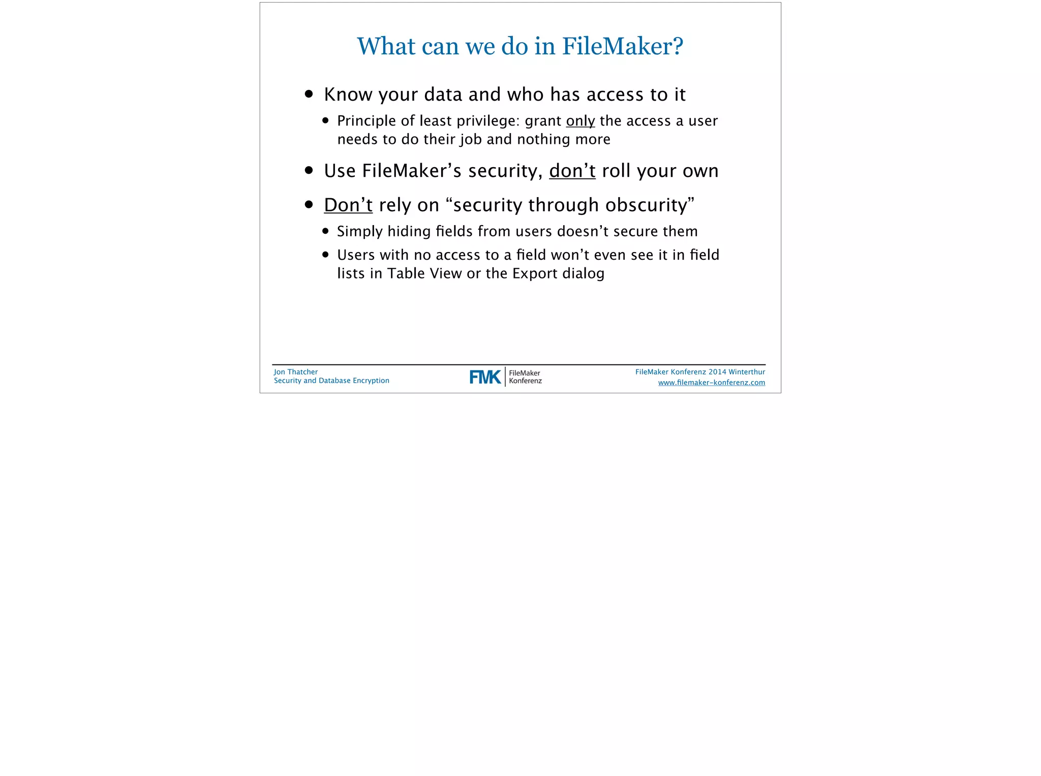 What can we do in FileMaker? 
• Know your data and who has access to it 
• Principle of least privilege: grant only the access a user 
needs to do their job and nothing more 
• Use FileMaker’s security, don’t roll your own 
• Don’t rely on “security through obscurity” 
• Simply hiding fields from users doesn’t secure them 
• Users with no access to a field won’t even see it in field 
lists in Table View or the Export dialog 
Jon Thatcher 
Security and Database Encryption 
FileMaker Konferenz 2014 Winterthur 
! 
www.filemaker-konferenz.com 
 