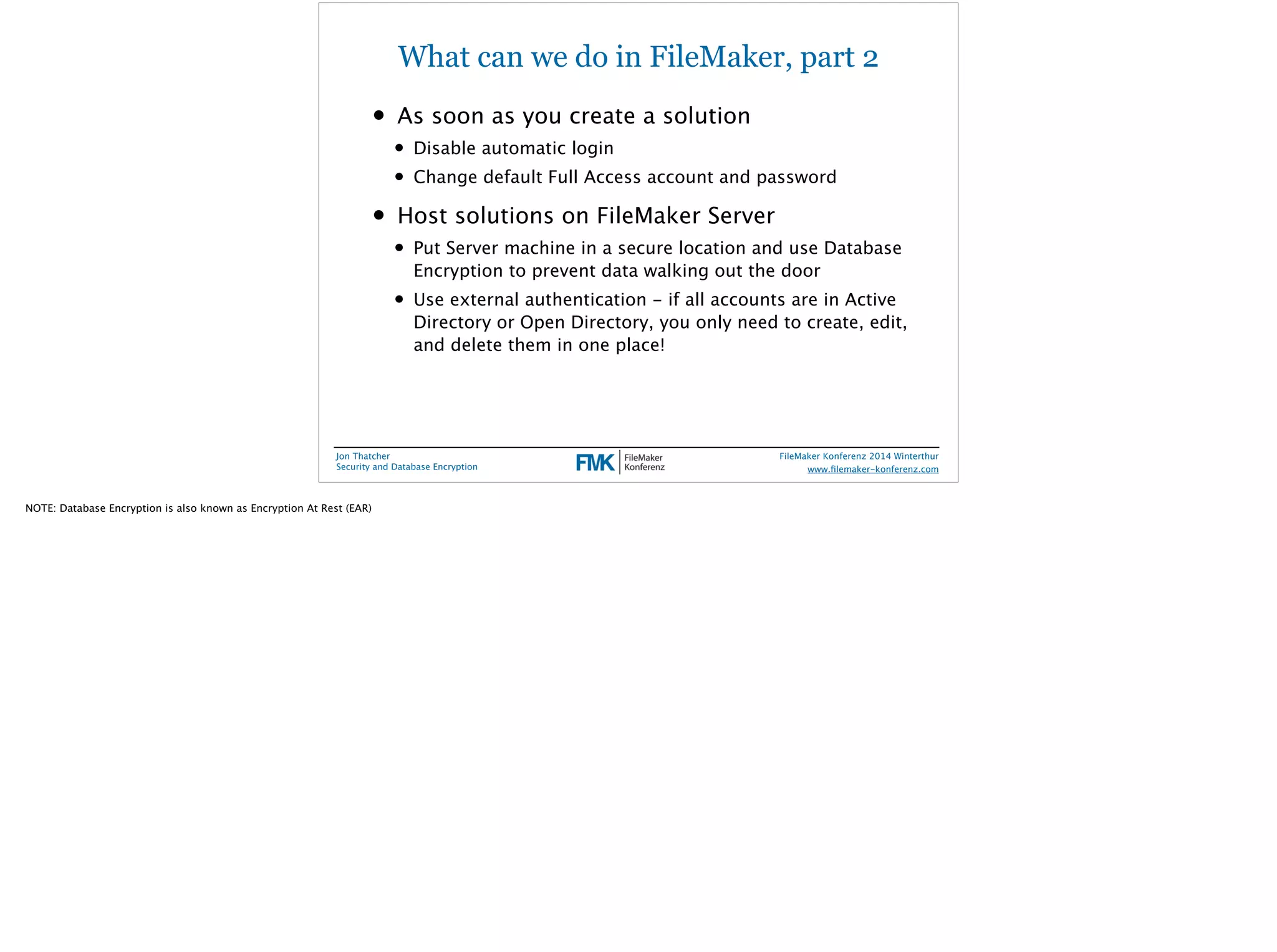 What can we do in FileMaker, part 2 
• As soon as you create a solution 
• Disable automatic login 
• Change default Full Access account and password 
• Host solutions on FileMaker Server 
• Put Server machine in a secure location and use Database 
Encryption to prevent data walking out the door 
• Use external authentication - if all accounts are in Active 
Directory or Open Directory, you only need to create, edit, 
and delete them in one place! 
Jon Thatcher 
Security and Database Encryption 
FileMaker Konferenz 2014 Winterthur 
! 
www.filemaker-konferenz.com 
NOTE: Database Encryption is also known as Encryption At Rest (EAR) 
 