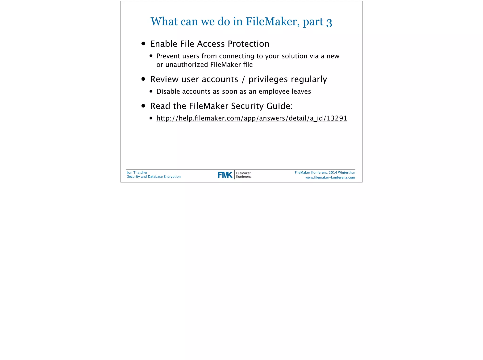 What can we do in FileMaker, part 3 
• Enable File Access Protection 
• Prevent users from connecting to your solution via a new 
or unauthorized FileMaker file 
• Review user accounts / privileges regularly 
• Disable accounts as soon as an employee leaves 
• Read the FileMaker Security Guide: 
• http://help.filemaker.com/app/answers/detail/a_id/13291 
Jon Thatcher 
Security and Database Encryption 
FileMaker Konferenz 2014 Winterthur 
! 
www.filemaker-konferenz.com 
 