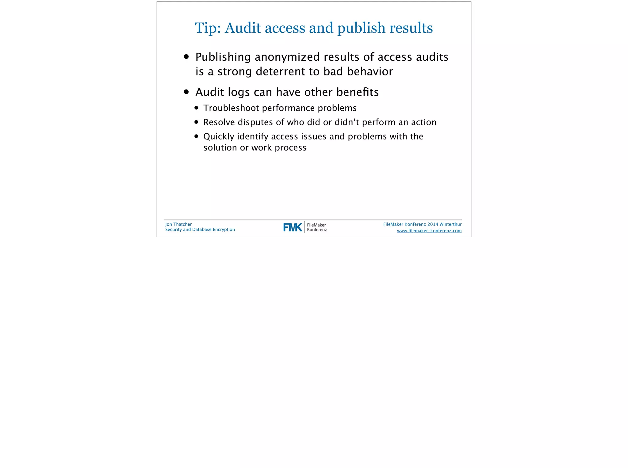 Tip: Audit access and publish results 
• Publishing anonymized results of access audits 
is a strong deterrent to bad behavior 
• Audit logs can have other benefits 
• Troubleshoot performance problems 
• Resolve disputes of who did or didn’t perform an action 
• Quickly identify access issues and problems with the 
solution or work process 
Jon Thatcher 
Security and Database Encryption 
FileMaker Konferenz 2014 Winterthur 
! 
www.filemaker-konferenz.com 
 