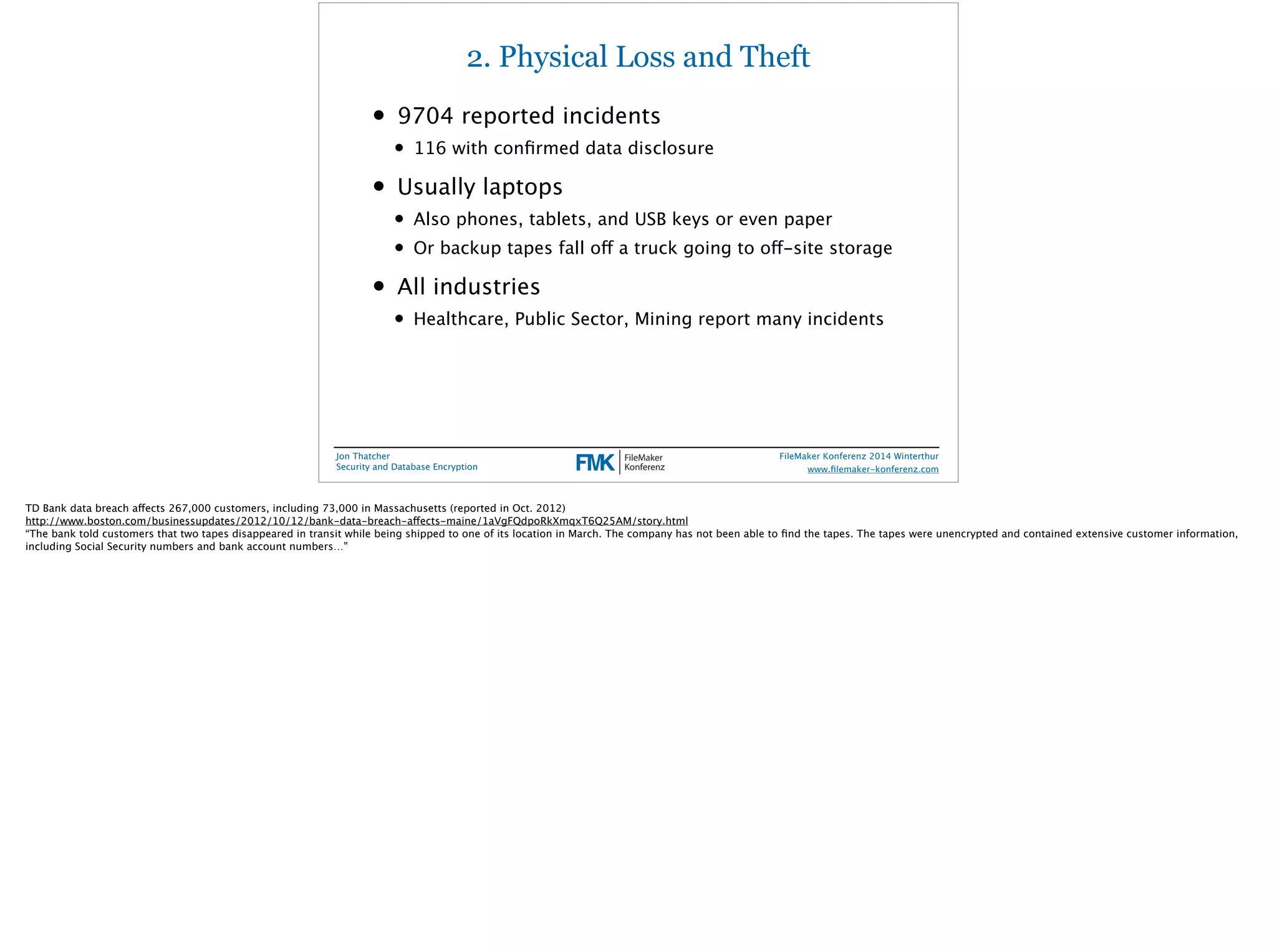 2. Physical Loss and Theft 
• 9704 reported incidents 
• 116 with confirmed data disclosure 
• Usually laptops 
• Also phones, tablets, and USB keys or even paper 
• Or backup tapes fall off a truck going to off-site storage 
• All industries 
• Healthcare, Public Sector, Mining report many incidents 
Jon Thatcher 
Security and Database Encryption 
FileMaker Konferenz 2014 Winterthur 
! 
www.filemaker-konferenz.com 
TD Bank data breach affects 267,000 customers, including 73,000 in Massachusetts (reported in Oct. 2012) 
http://www.boston.com/businessupdates/2012/10/12/bank-data-breach-affects-maine/1aVgFQdpoRkXmqxT6Q25AM/story.html 
“The bank told customers that two tapes disappeared in transit while being shipped to one of its location in March. The company has not been able to find the tapes. The tapes were unencrypted and contained extensive customer information, 
including Social Security numbers and bank account numbers…” 
 