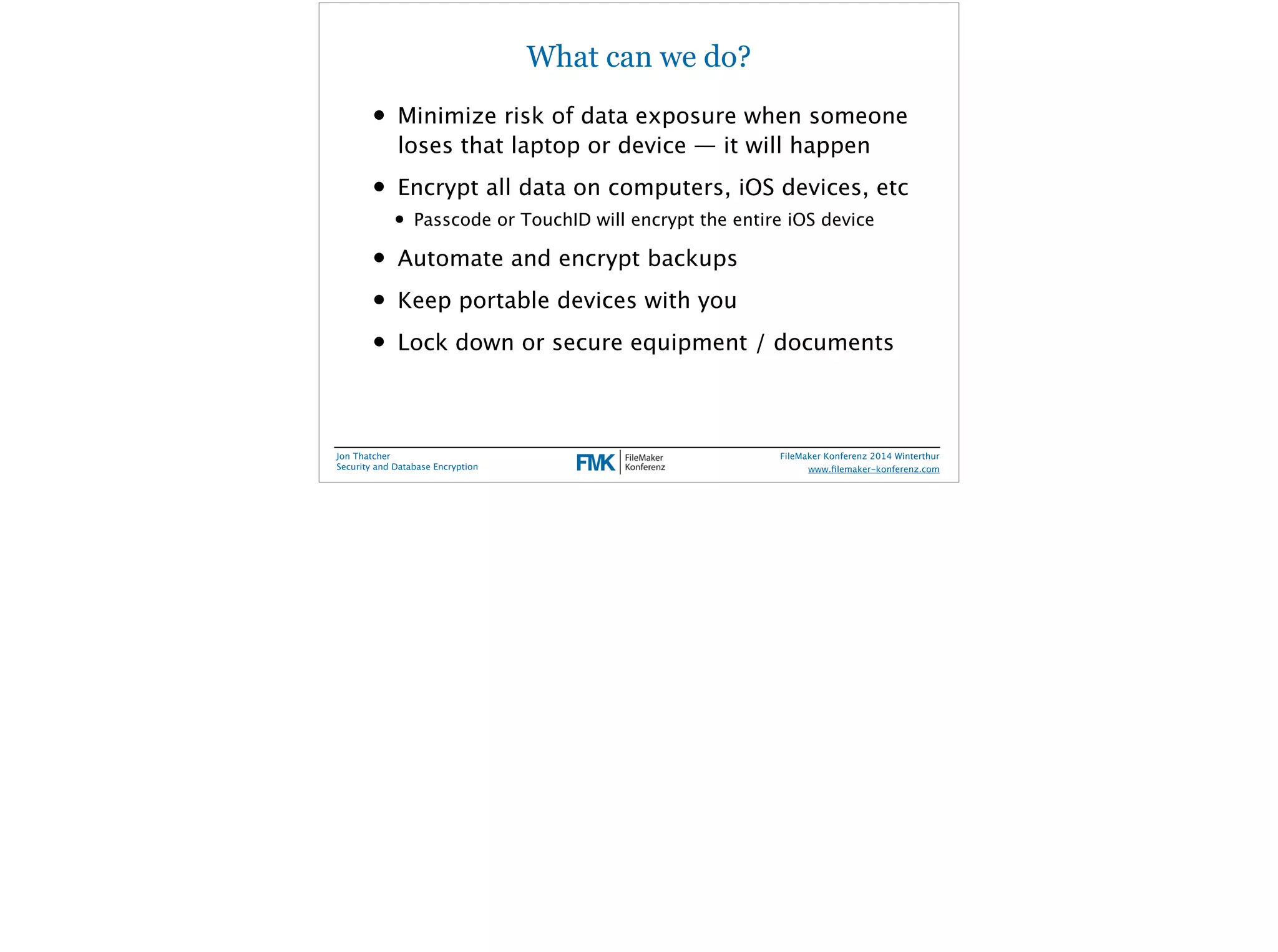 What can we do? 
• Minimize risk of data exposure when someone 
loses that laptop or device — it will happen 
• Encrypt all data on computers, iOS devices, etc 
• Passcode or TouchID will encrypt the entire iOS device 
• Automate and encrypt backups 
• Keep portable devices with you 
• Lock down or secure equipment / documents 
Jon Thatcher 
Security and Database Encryption 
FileMaker Konferenz 2014 Winterthur 
! 
www.filemaker-konferenz.com 
 