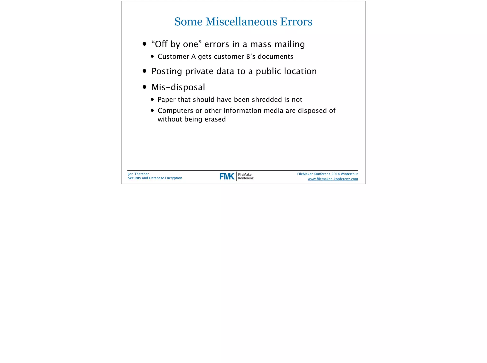 Some Miscellaneous Errors 
• “Off by one” errors in a mass mailing 
• Customer A gets customer B’s documents 
• Posting private data to a public location 
• Mis-disposal 
• Paper that should have been shredded is not 
• Computers or other information media are disposed of 
without being erased 
Jon Thatcher 
Security and Database Encryption 
FileMaker Konferenz 2014 Winterthur 
! 
www.filemaker-konferenz.com 
 