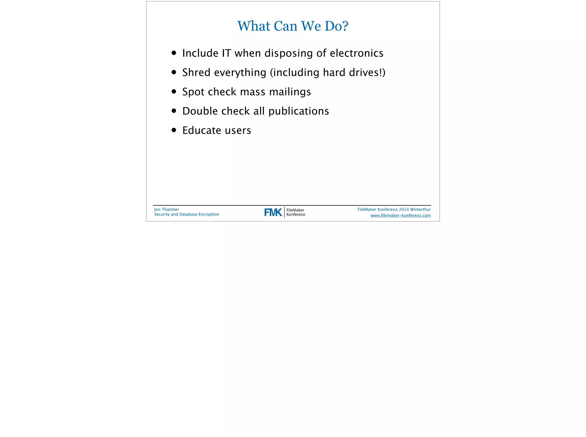 What Can We Do? 
• Include IT when disposing of electronics 
• Shred everything (including hard drives!) 
• Spot check mass mailings 
• Double check all publications 
• Educate users 
Jon Thatcher 
Security and Database Encryption 
FileMaker Konferenz 2014 Winterthur 
! 
www.filemaker-konferenz.com 
 
