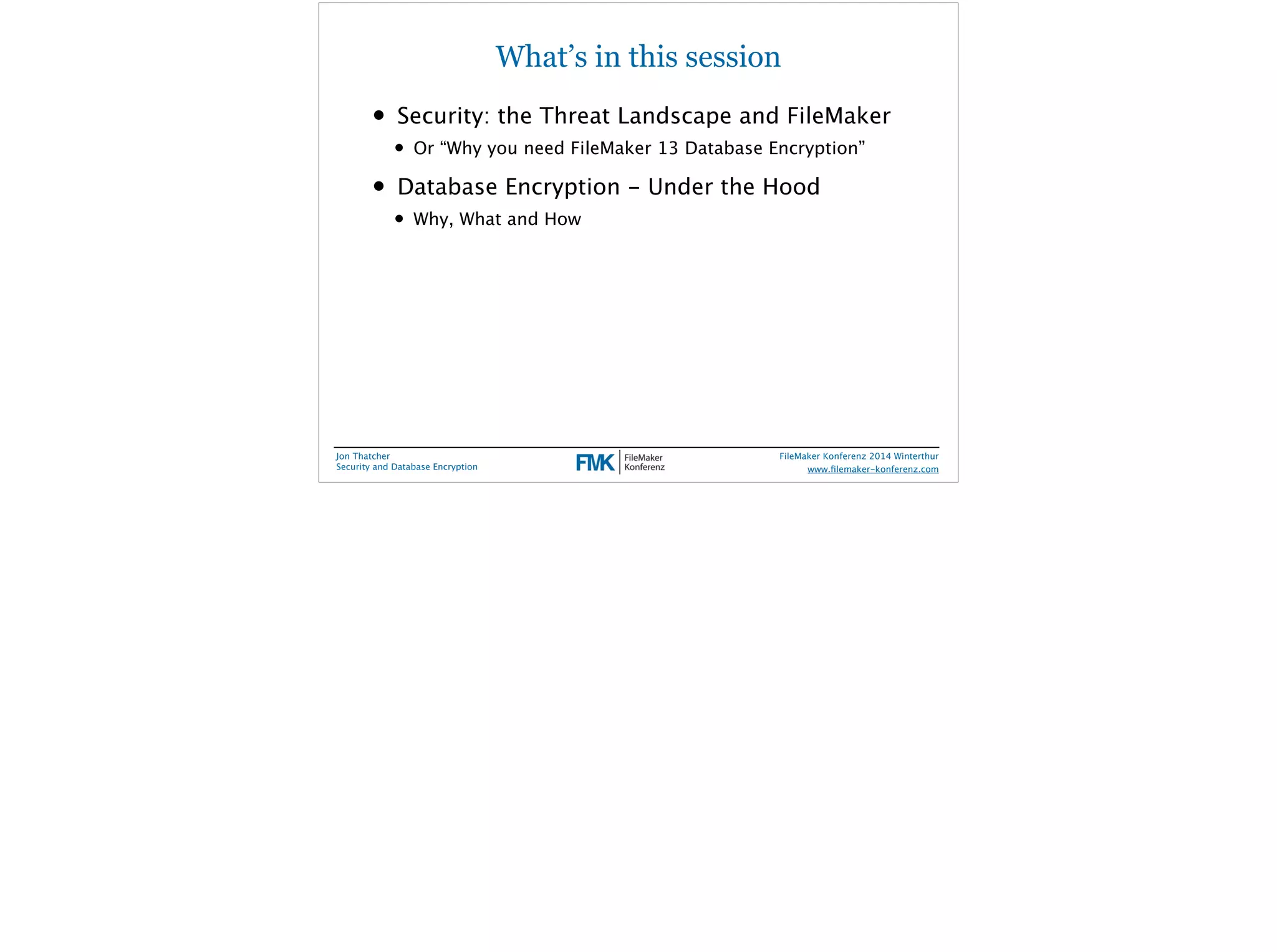What’s in this session 
• Security: the Threat Landscape and FileMaker 
• Or “Why you need FileMaker 13 Database Encryption” 
• Database Encryption - Under the Hood 
• Why, What and How 
Jon Thatcher 
Security and Database Encryption 
FileMaker Konferenz 2014 Winterthur 
! 
www.filemaker-konferenz.com 
 