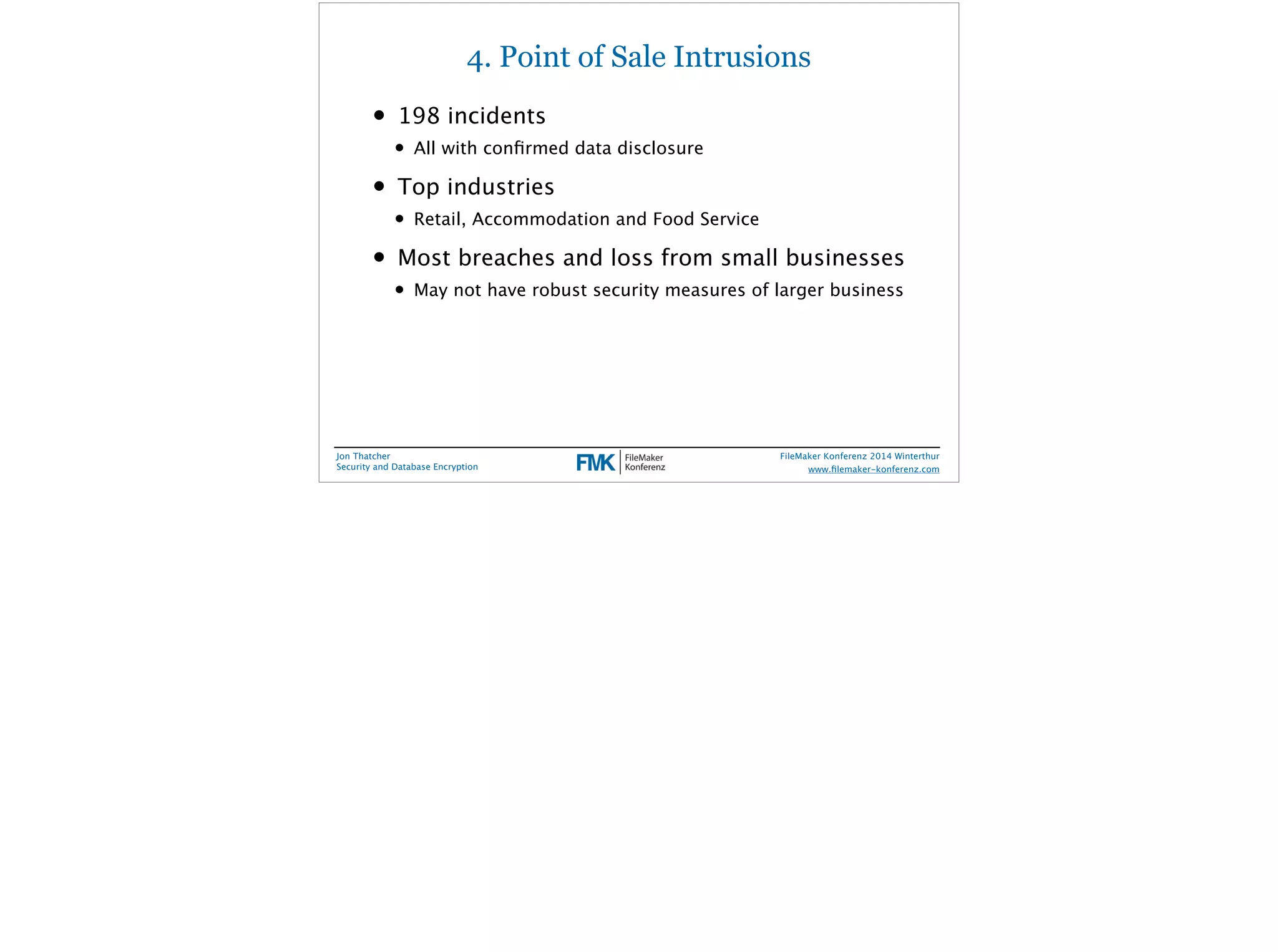 4. Point of Sale Intrusions 
• 198 incidents 
• All with confirmed data disclosure 
• Top industries 
• Retail, Accommodation and Food Service 
• Most breaches and loss from small businesses 
• May not have robust security measures of larger business 
Jon Thatcher 
Security and Database Encryption 
FileMaker Konferenz 2014 Winterthur 
! 
www.filemaker-konferenz.com 
 