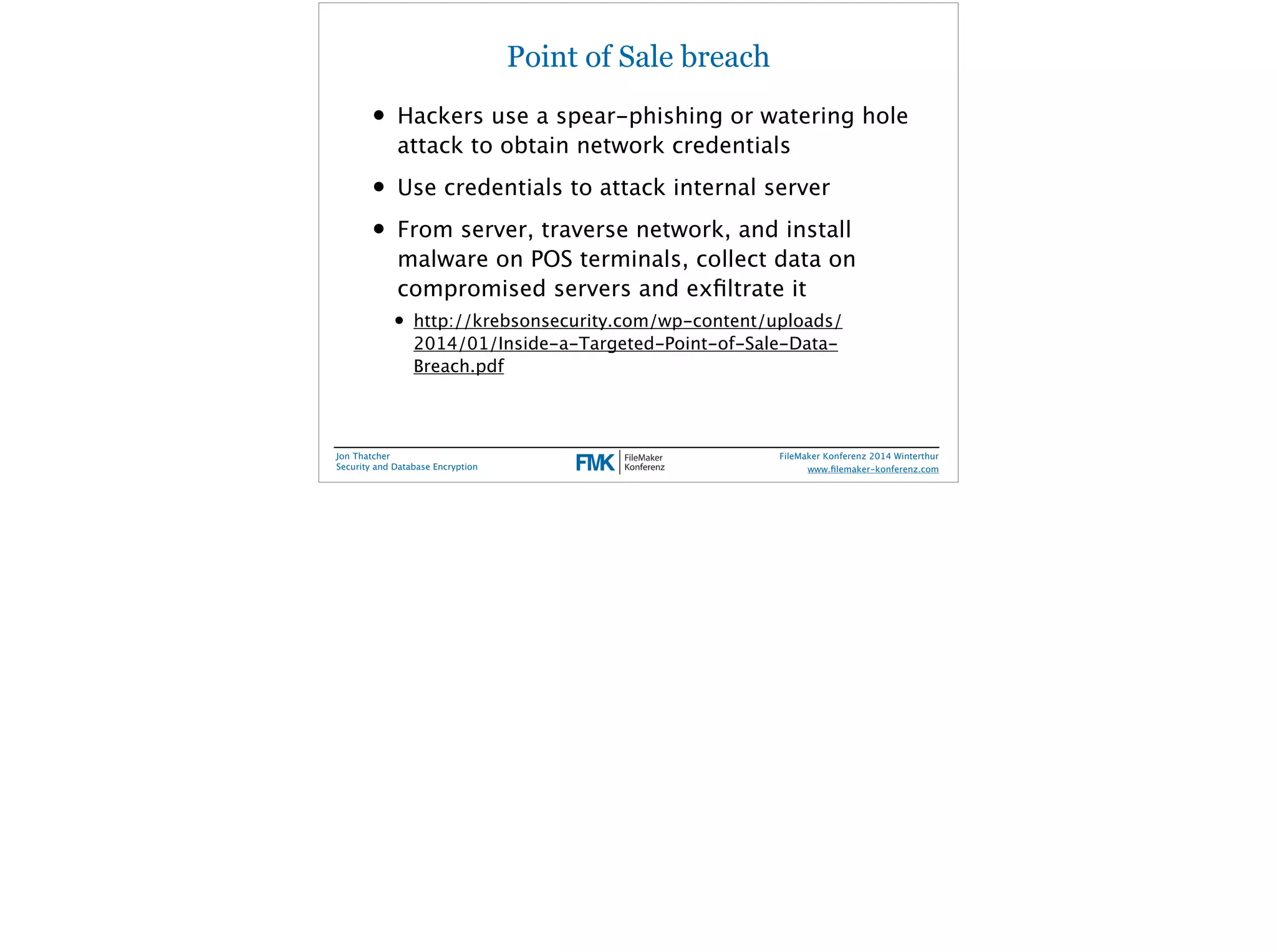 Point of Sale breach 
• Hackers use a spear-phishing or watering hole 
attack to obtain network credentials 
• Use credentials to attack internal server 
• From server, traverse network, and install 
malware on POS terminals, collect data on 
compromised servers and exfiltrate it 
• http://krebsonsecurity.com/wp-content/uploads/ 
2014/01/Inside-a-Targeted-Point-of-Sale-Data- 
Breach.pdf 
Jon Thatcher 
Security and Database Encryption 
FileMaker Konferenz 2014 Winterthur 
! 
www.filemaker-konferenz.com 
 