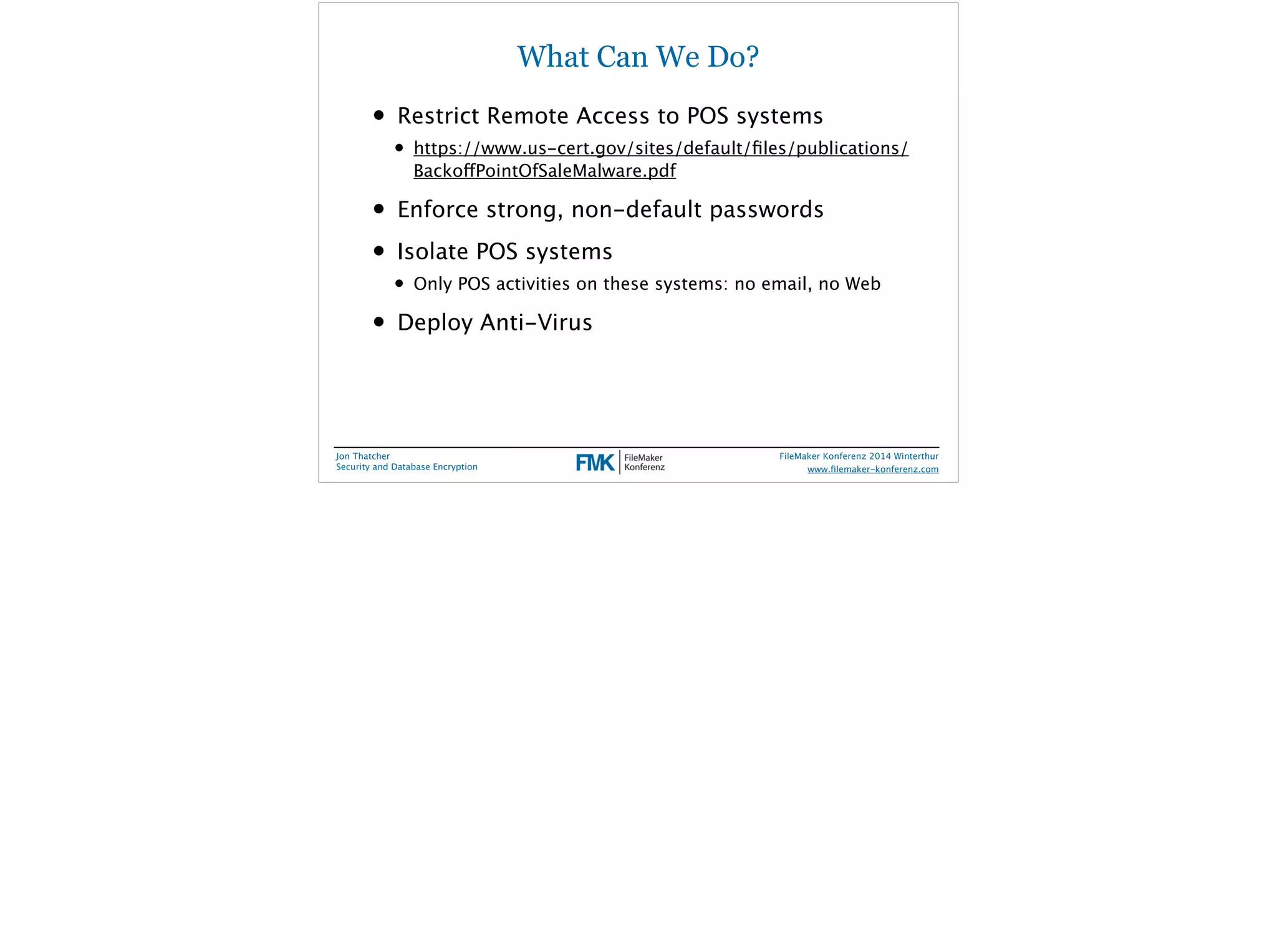 What Can We Do? 
• Restrict Remote Access to POS systems 
• https://www.us-cert.gov/sites/default/files/publications/ 
BackoffPointOfSaleMalware.pdf 
• Enforce strong, non-default passwords 
• Isolate POS systems 
• Only POS activities on these systems: no email, no Web 
• Deploy Anti-Virus 
Jon Thatcher 
Security and Database Encryption 
FileMaker Konferenz 2014 Winterthur 
! 
www.filemaker-konferenz.com 
 