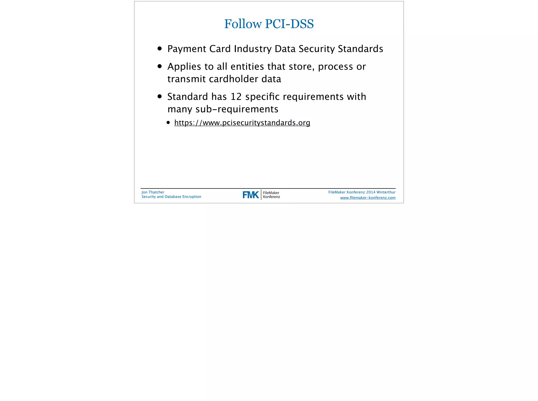 Follow PCI-DSS 
• Payment Card Industry Data Security Standards 
• Applies to all entities that store, process or 
transmit cardholder data 
• Standard has 12 specific requirements with 
many sub-requirements 
• https://www.pcisecuritystandards.org 
Jon Thatcher 
Security and Database Encryption 
FileMaker Konferenz 2014 Winterthur 
! 
www.filemaker-konferenz.com 
 