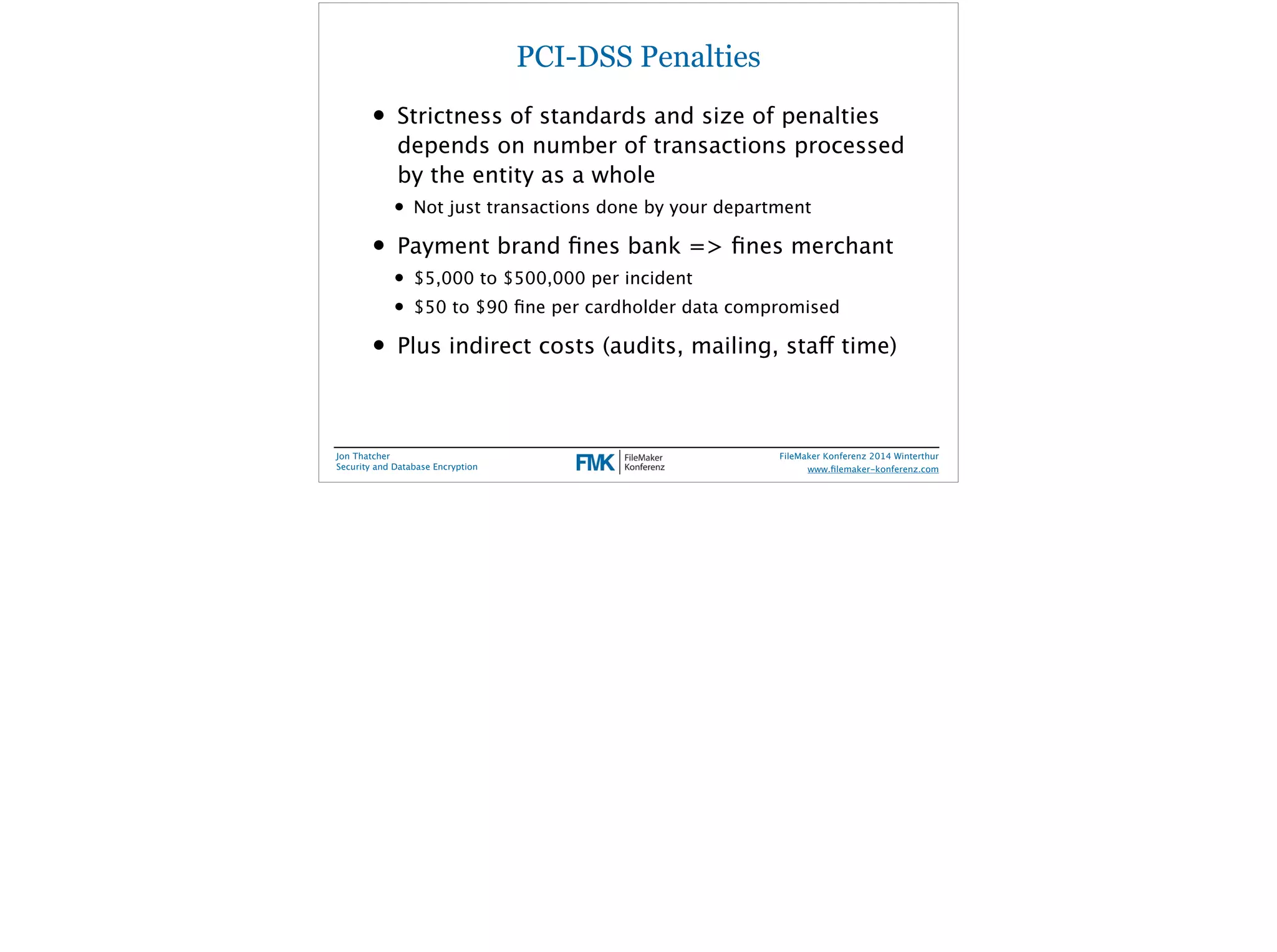PCI-DSS Penalties 
• Strictness of standards and size of penalties 
depends on number of transactions processed 
by the entity as a whole 
• Not just transactions done by your department 
• Payment brand fines bank => fines merchant 
• $5,000 to $500,000 per incident 
• $50 to $90 fine per cardholder data compromised 
• Plus indirect costs (audits, mailing, staff time) 
Jon Thatcher 
Security and Database Encryption 
FileMaker Konferenz 2014 Winterthur 
! 
www.filemaker-konferenz.com 
 