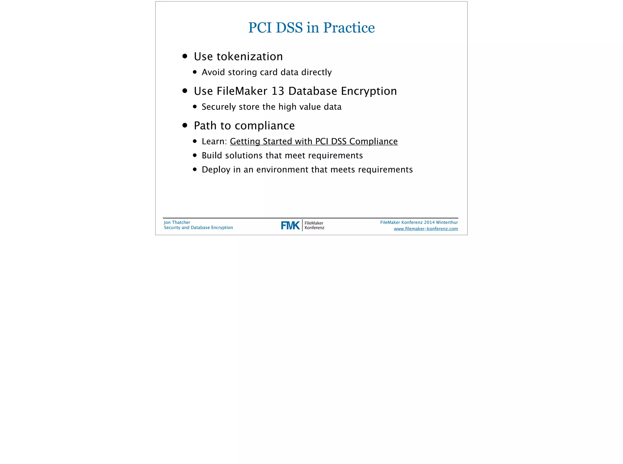PCI DSS in Practice 
• Use tokenization 
• Avoid storing card data directly 
• Use FileMaker 13 Database Encryption 
• Securely store the high value data 
• Path to compliance 
• Learn: Getting Started with PCI DSS Compliance 
• Build solutions that meet requirements 
• Deploy in an environment that meets requirements 
Jon Thatcher 
Security and Database Encryption 
FileMaker Konferenz 2014 Winterthur 
! 
www.filemaker-konferenz.com 
 