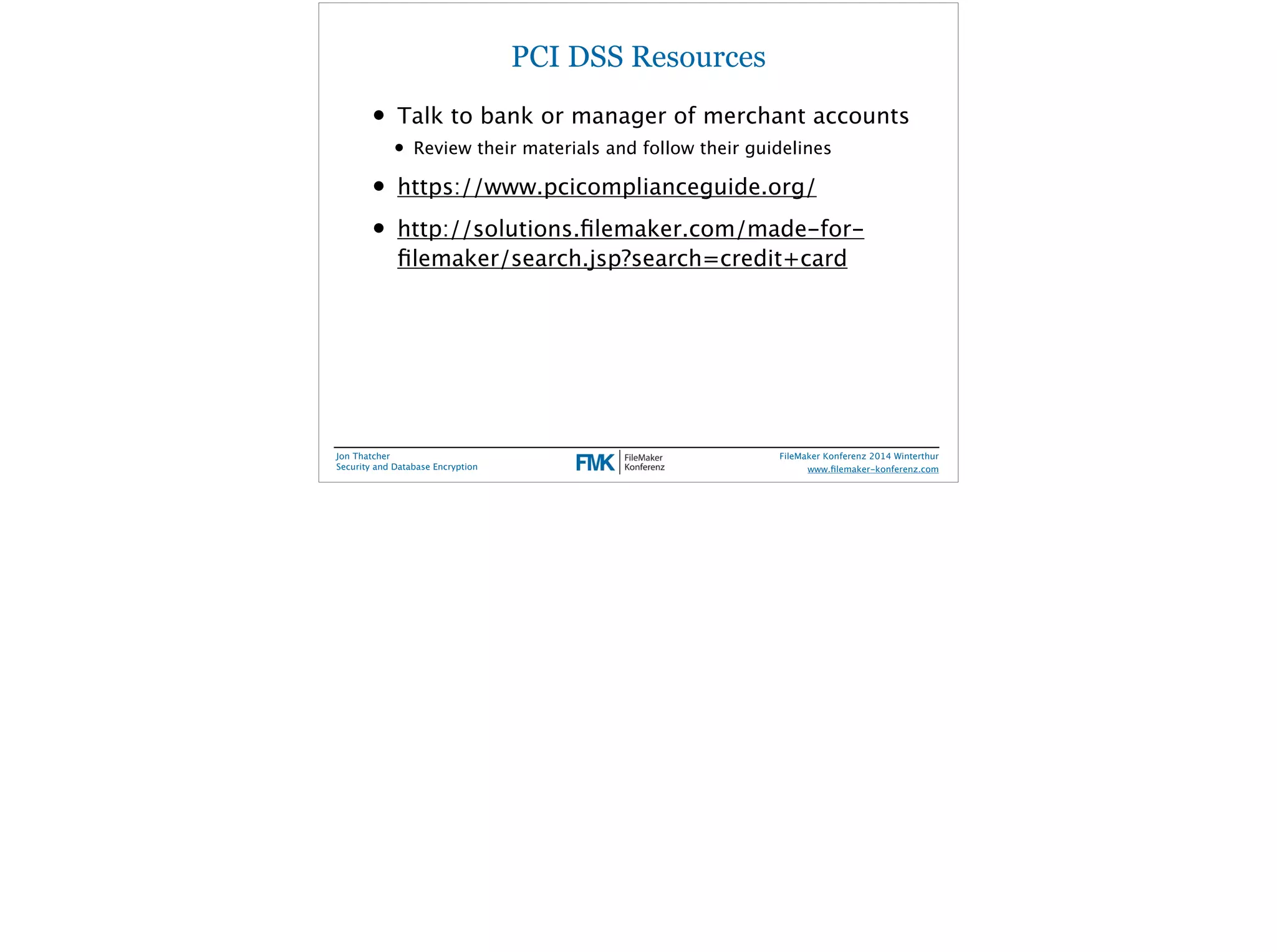 PCI DSS Resources 
• Talk to bank or manager of merchant accounts 
• Review their materials and follow their guidelines 
• https://www.pcicomplianceguide.org/ 
• http://solutions.filemaker.com/made-for-filemaker/ 
search.jsp?search=credit+card 
Jon Thatcher 
Security and Database Encryption 
FileMaker Konferenz 2014 Winterthur 
! 
www.filemaker-konferenz.com 
 