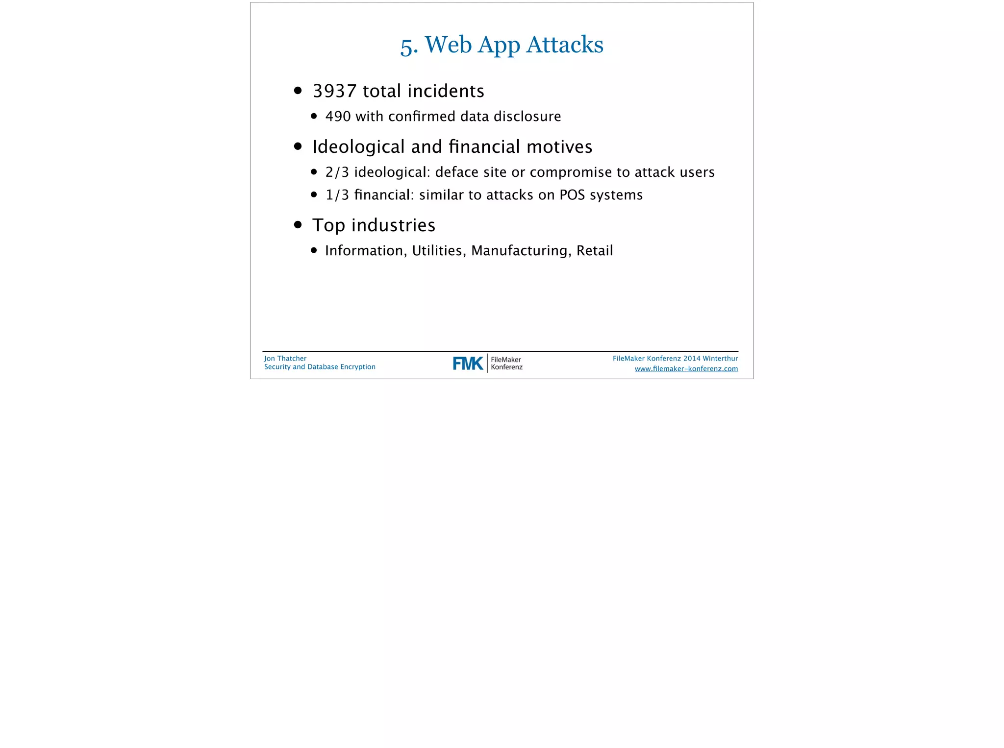5. Web App Attacks 
• 3937 total incidents 
• 490 with confirmed data disclosure 
• Ideological and financial motives 
• 2/3 ideological: deface site or compromise to attack users 
• 1/3 financial: similar to attacks on POS systems 
• Top industries 
• Information, Utilities, Manufacturing, Retail 
Jon Thatcher 
Security and Database Encryption 
FileMaker Konferenz 2014 Winterthur 
! 
www.filemaker-konferenz.com 
 