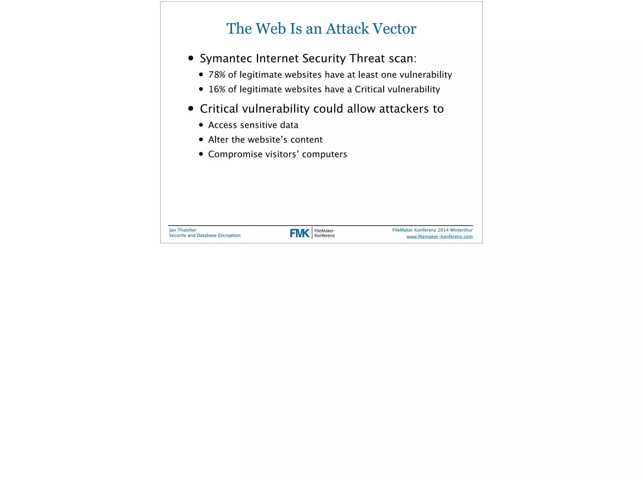 The Web Is an Attack Vector 
• Symantec Internet Security Threat scan: 
• 78% of legitimate websites have at least one vulnerability 
• 16% of legitimate websites have a Critical vulnerability 
• Critical vulnerability could allow attackers to 
• Access sensitive data 
• Alter the website’s content 
• Compromise visitors’ computers 
Jon Thatcher 
Security and Database Encryption 
FileMaker Konferenz 2014 Winterthur 
! 
www.filemaker-konferenz.com 
 