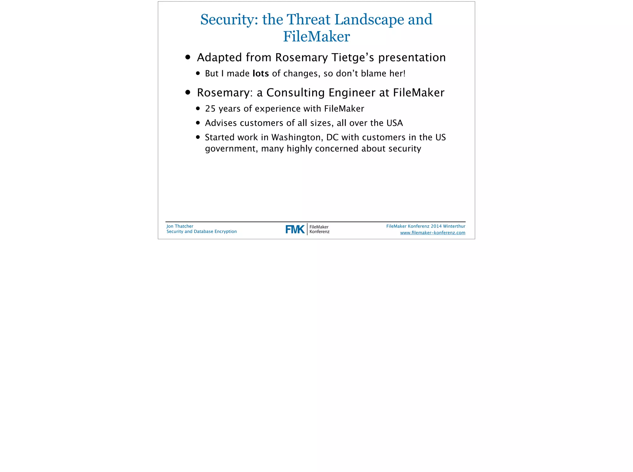 Security: the Threat Landscape and 
FileMaker 
• Adapted from Rosemary Tietge’s presentation 
• But I made lots of changes, so don’t blame her! 
• Rosemary: a Consulting Engineer at FileMaker 
• 25 years of experience with FileMaker 
• Advises customers of all sizes, all over the USA 
• Started work in Washington, DC with customers in the US 
government, many highly concerned about security 
Jon Thatcher 
Security and Database Encryption 
FileMaker Konferenz 2014 Winterthur 
! 
www.filemaker-konferenz.com 
 