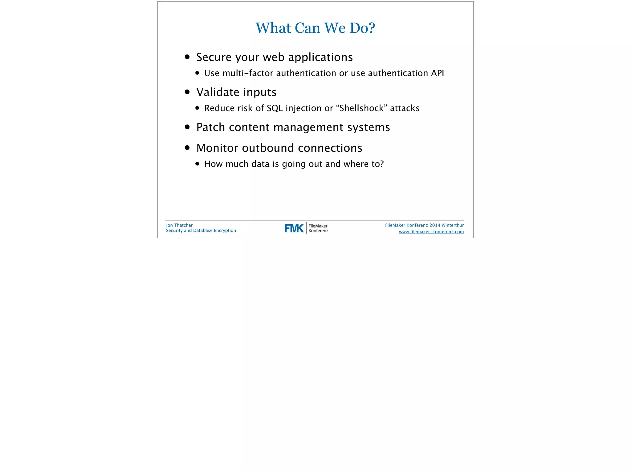 What Can We Do? 
• Secure your web applications 
• Use multi-factor authentication or use authentication API 
• Validate inputs 
• Reduce risk of SQL injection or “Shellshock” attacks 
• Patch content management systems 
• Monitor outbound connections 
• How much data is going out and where to? 
Jon Thatcher 
Security and Database Encryption 
FileMaker Konferenz 2014 Winterthur 
! 
www.filemaker-konferenz.com 
 