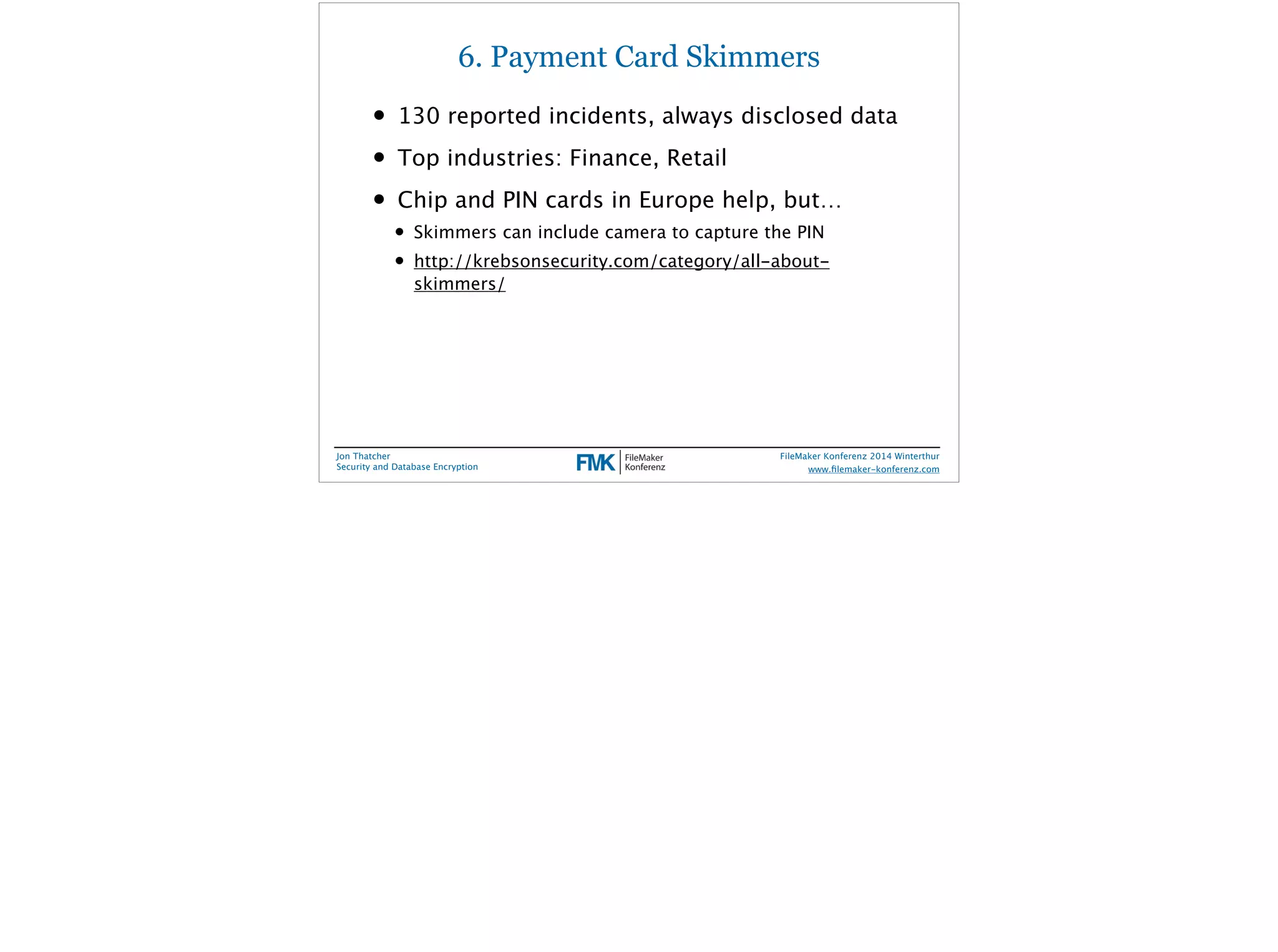 6. Payment Card Skimmers 
• 130 reported incidents, always disclosed data 
• Top industries: Finance, Retail 
• Chip and PIN cards in Europe help, but… 
• Skimmers can include camera to capture the PIN 
• http://krebsonsecurity.com/category/all-about-skimmers/ 
Jon Thatcher 
Security and Database Encryption 
FileMaker Konferenz 2014 Winterthur 
! 
www.filemaker-konferenz.com 
 