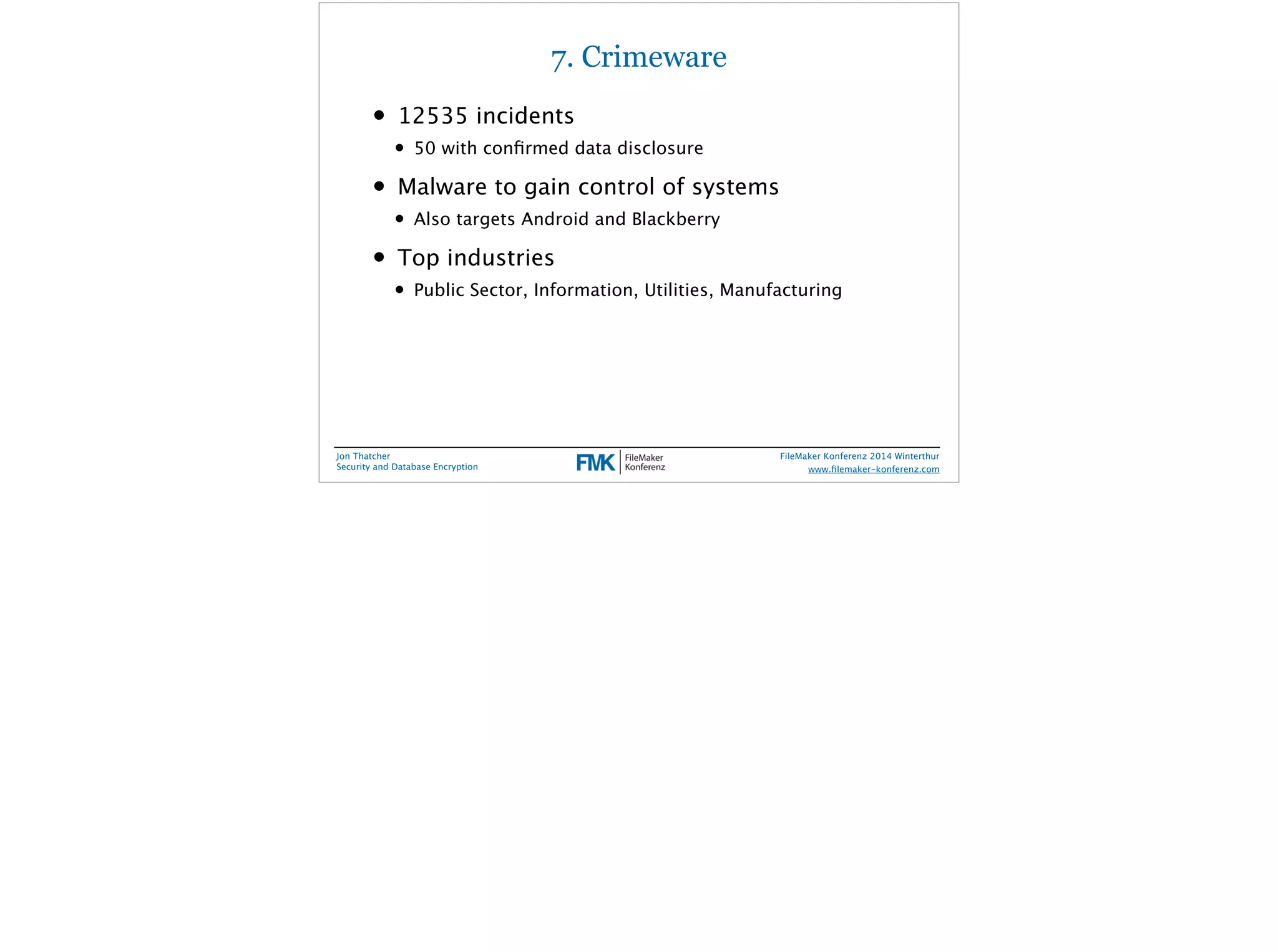 7. Crimeware 
• 12535 incidents 
• 50 with confirmed data disclosure 
• Malware to gain control of systems 
• Also targets Android and Blackberry 
• Top industries 
• Public Sector, Information, Utilities, Manufacturing 
Jon Thatcher 
Security and Database Encryption 
FileMaker Konferenz 2014 Winterthur 
! 
www.filemaker-konferenz.com 
 