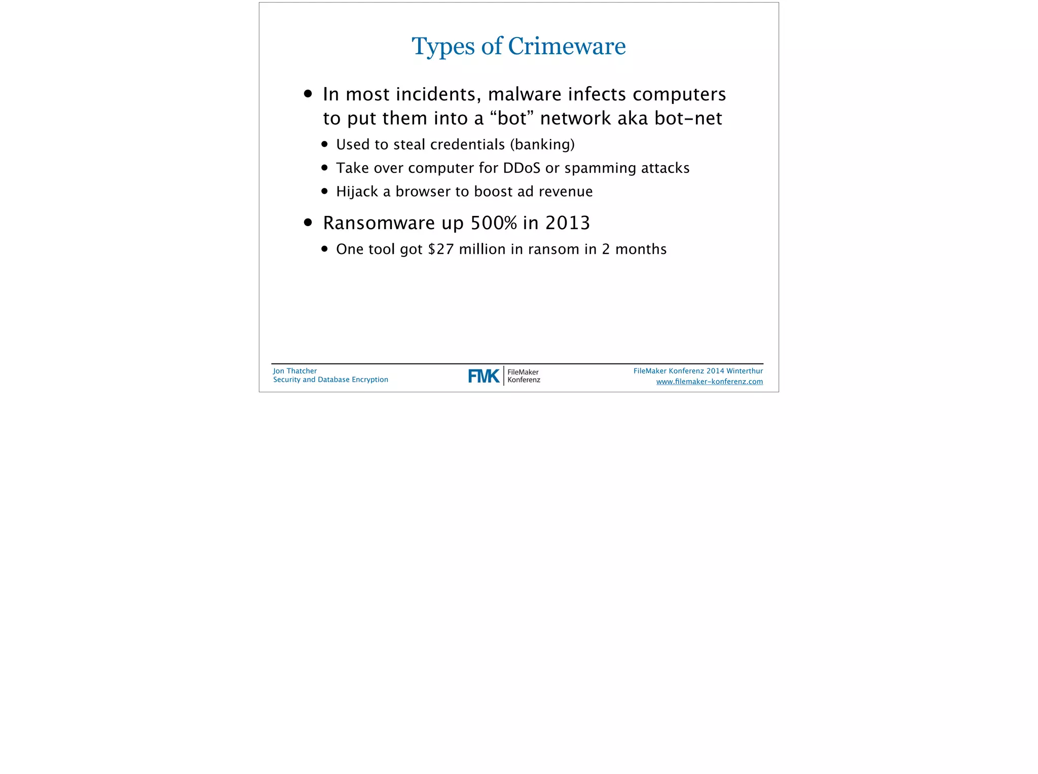 Types of Crimeware 
• In most incidents, malware infects computers 
to put them into a “bot” network aka bot-net 
• Used to steal credentials (banking) 
• Take over computer for DDoS or spamming attacks 
• Hijack a browser to boost ad revenue 
• Ransomware up 500% in 2013 
• One tool got $27 million in ransom in 2 months 
Jon Thatcher 
Security and Database Encryption 
FileMaker Konferenz 2014 Winterthur 
! 
www.filemaker-konferenz.com 
 