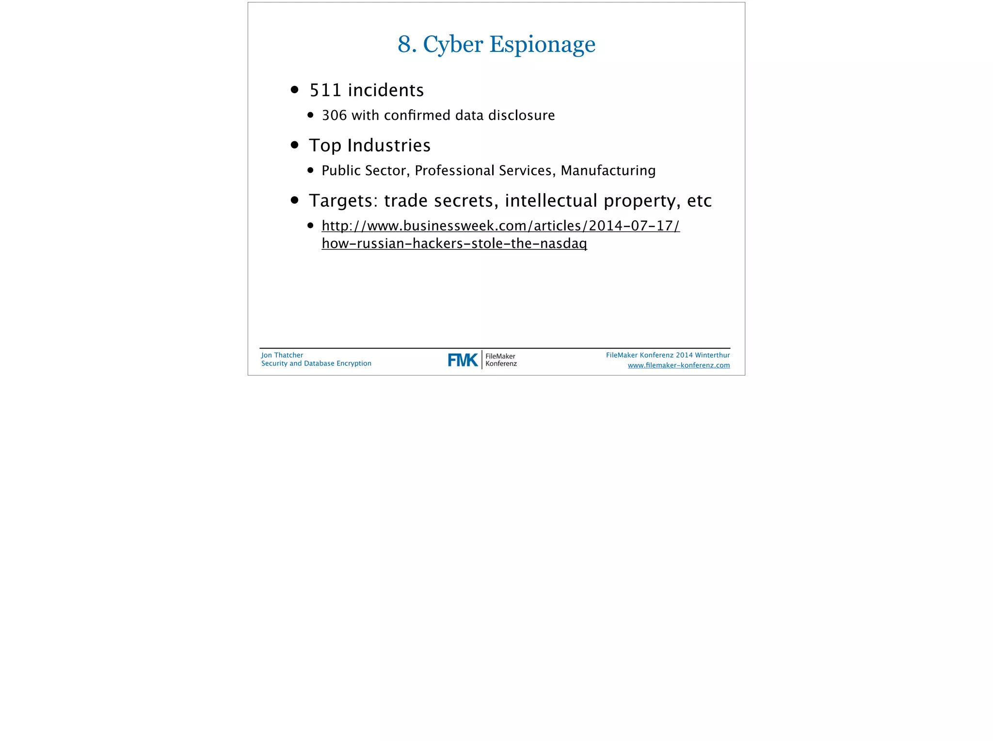 8. Cyber Espionage 
• 511 incidents 
• 306 with confirmed data disclosure 
• Top Industries 
• Public Sector, Professional Services, Manufacturing 
• Targets: trade secrets, intellectual property, etc 
• http://www.businessweek.com/articles/2014-07-17/ 
how-russian-hackers-stole-the-nasdaq 
Jon Thatcher 
Security and Database Encryption 
FileMaker Konferenz 2014 Winterthur 
! 
www.filemaker-konferenz.com 
 
