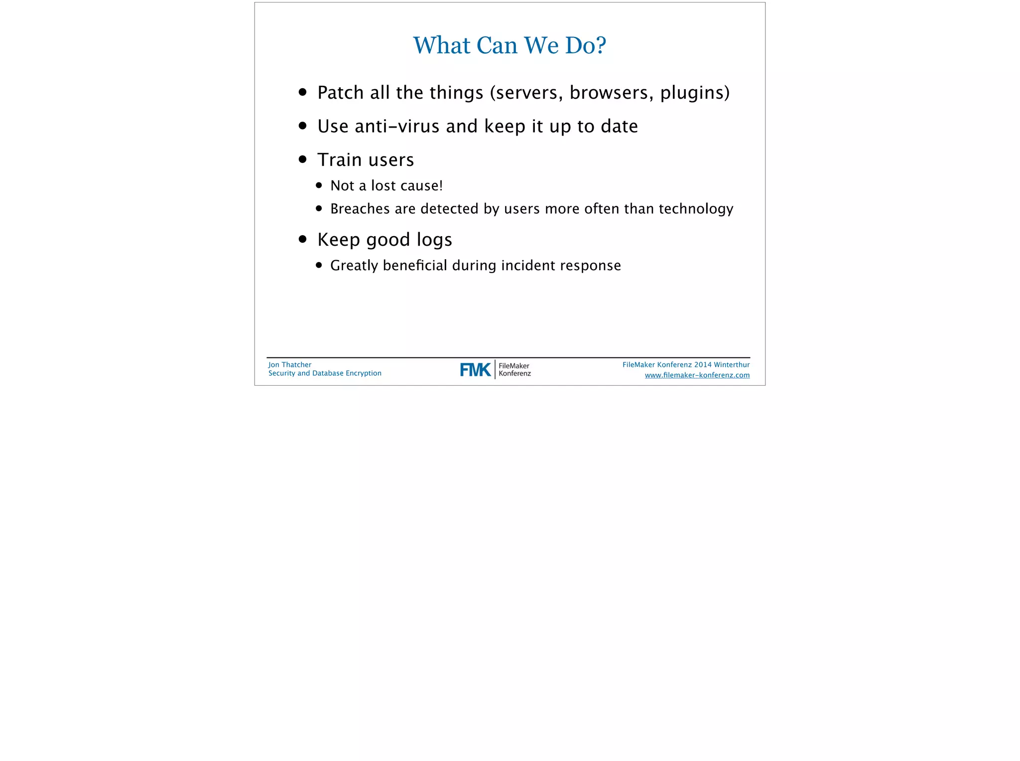 What Can We Do? 
• Patch all the things (servers, browsers, plugins) 
• Use anti-virus and keep it up to date 
• Train users 
• Not a lost cause! 
• Breaches are detected by users more often than technology 
• Keep good logs 
• Greatly beneficial during incident response 
Jon Thatcher 
Security and Database Encryption 
FileMaker Konferenz 2014 Winterthur 
! 
www.filemaker-konferenz.com 
 