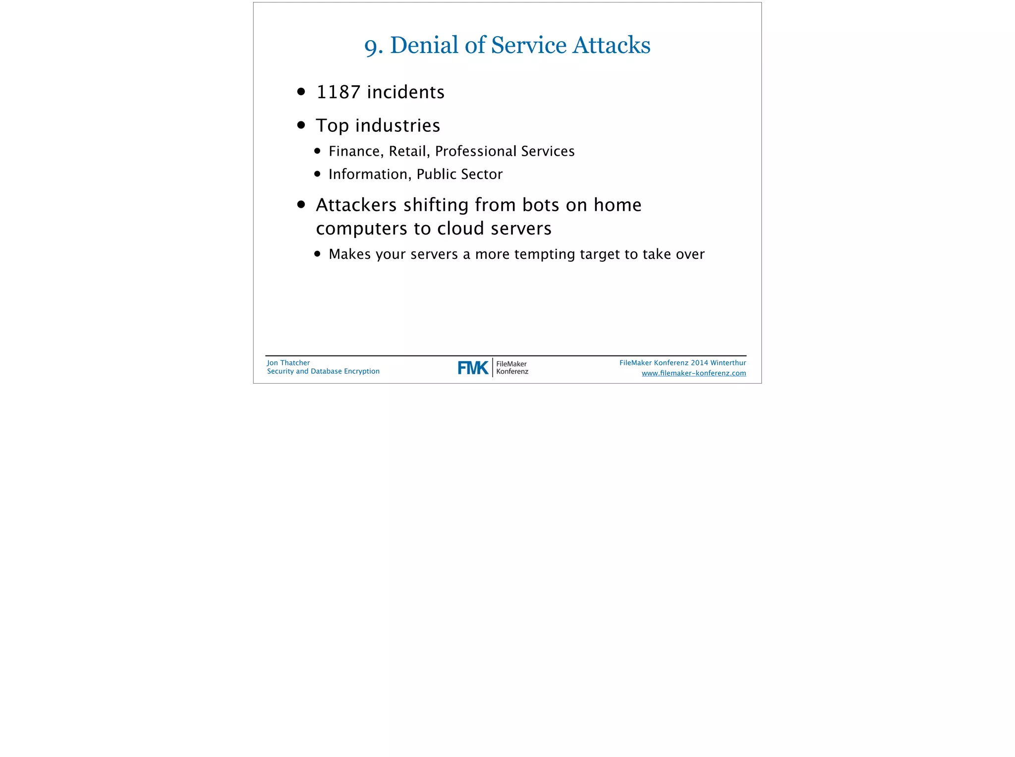 9. Denial of Service Attacks 
• 1187 incidents 
• Top industries 
• Finance, Retail, Professional Services 
• Information, Public Sector 
• Attackers shifting from bots on home 
computers to cloud servers 
• Makes your servers a more tempting target to take over 
Jon Thatcher 
Security and Database Encryption 
FileMaker Konferenz 2014 Winterthur 
! 
www.filemaker-konferenz.com 
 