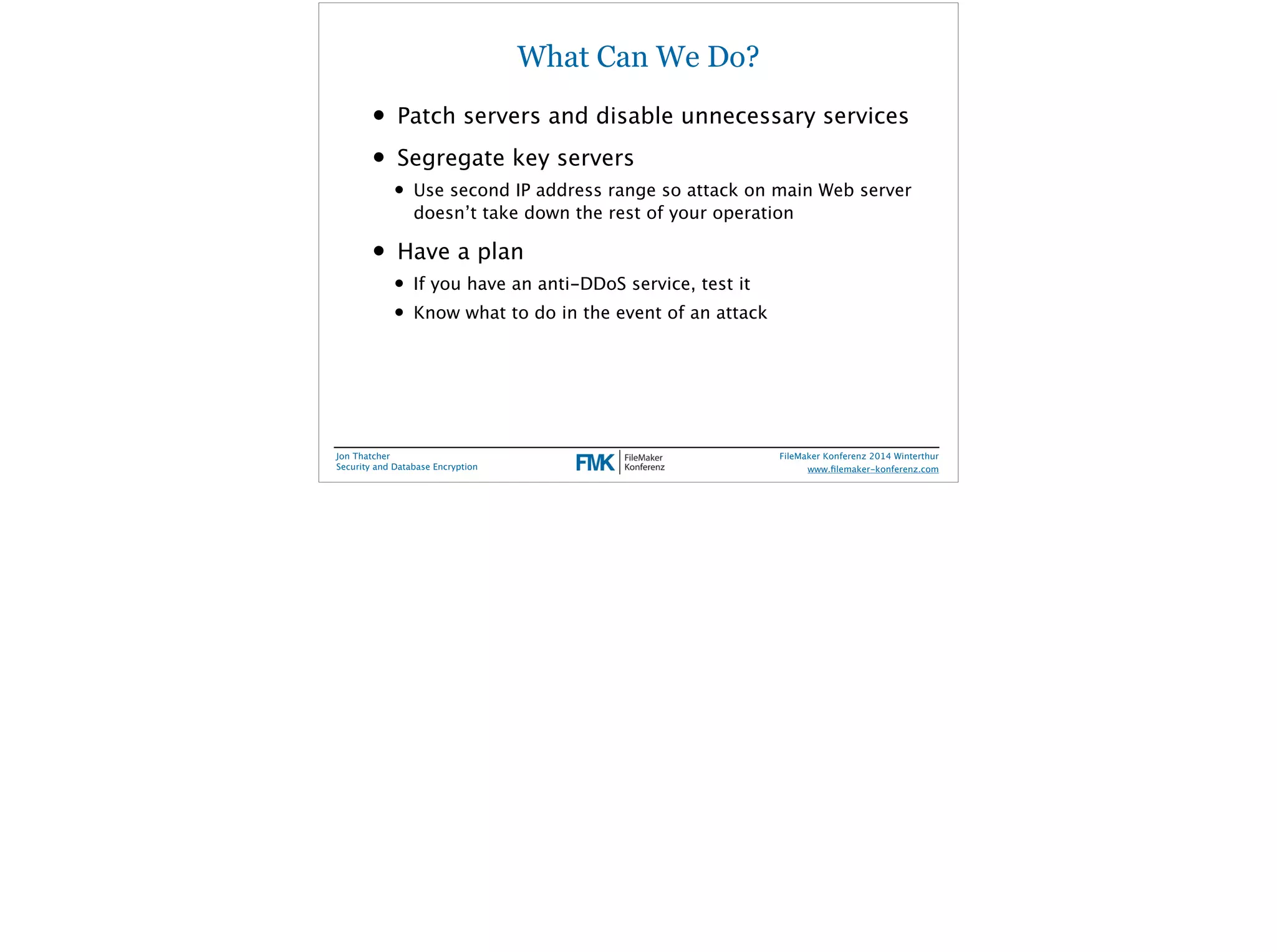 What Can We Do? 
• Patch servers and disable unnecessary services 
• Segregate key servers 
• Use second IP address range so attack on main Web server 
doesn’t take down the rest of your operation 
• Have a plan 
• If you have an anti-DDoS service, test it 
• Know what to do in the event of an attack 
Jon Thatcher 
Security and Database Encryption 
FileMaker Konferenz 2014 Winterthur 
! 
www.filemaker-konferenz.com 
 