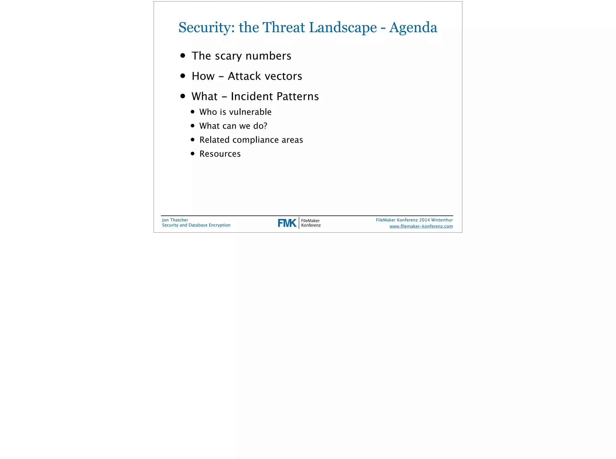 Security: the Threat Landscape - Agenda 
• The scary numbers 
• How - Attack vectors 
• What - Incident Patterns 
• Who is vulnerable 
• What can we do? 
• Related compliance areas 
• Resources 
Jon Thatcher 
Security and Database Encryption 
FileMaker Konferenz 2014 Winterthur 
! 
www.filemaker-konferenz.com 
 