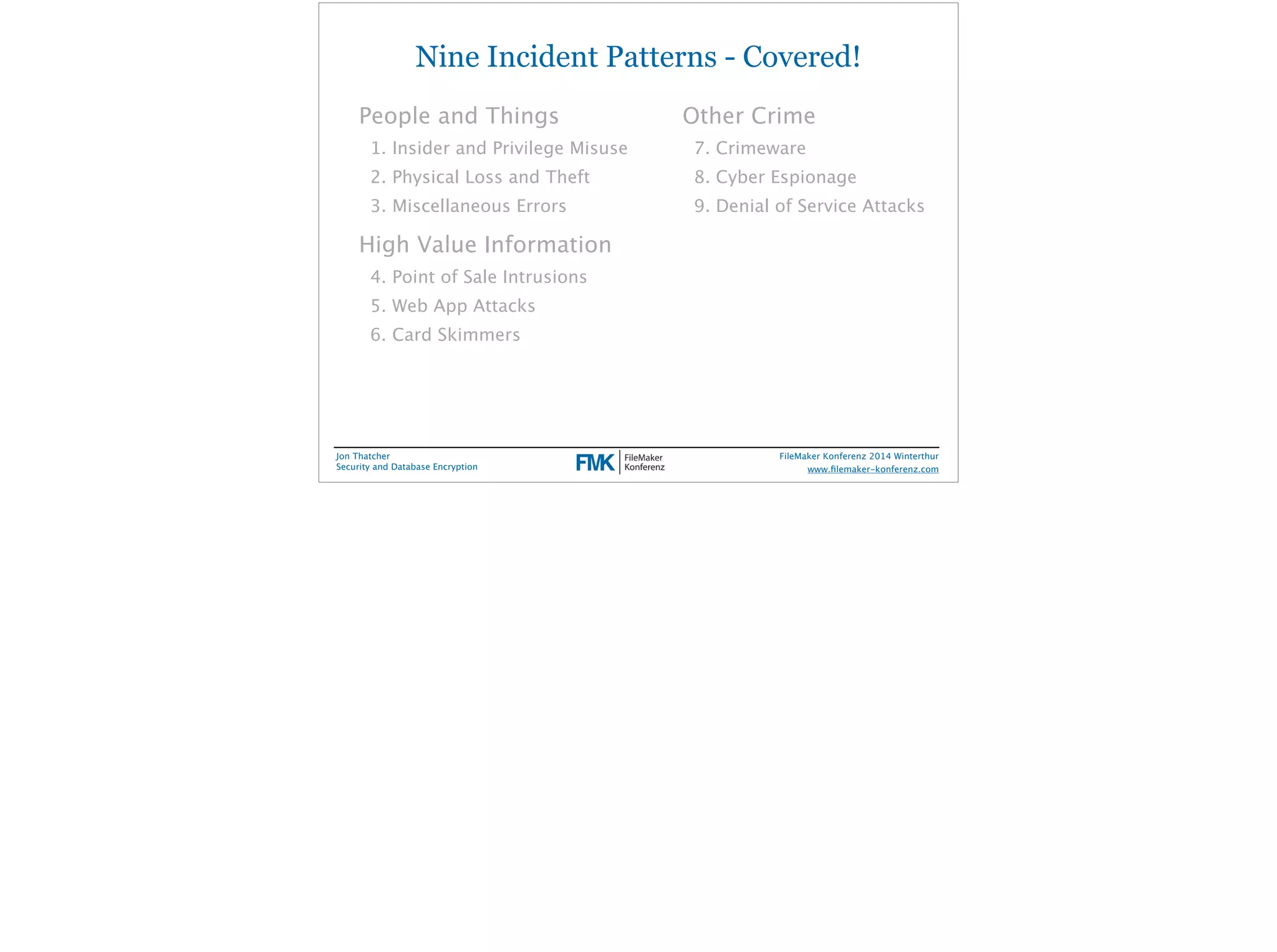 Nine Incident Patterns - Covered! 
People and Things 
1. Insider and Privilege Misuse 
2. Physical Loss and Theft 
3. Miscellaneous Errors 
High Value Information 
4. Point of Sale Intrusions 
5. Web App Attacks 
6. Card Skimmers 
Jon Thatcher 
Security and Database Encryption 
Other Crime 
7. Crimeware 
8. Cyber Espionage 
9. Denial of Service Attacks 
FileMaker Konferenz 2014 Winterthur 
! 
www.filemaker-konferenz.com 
 