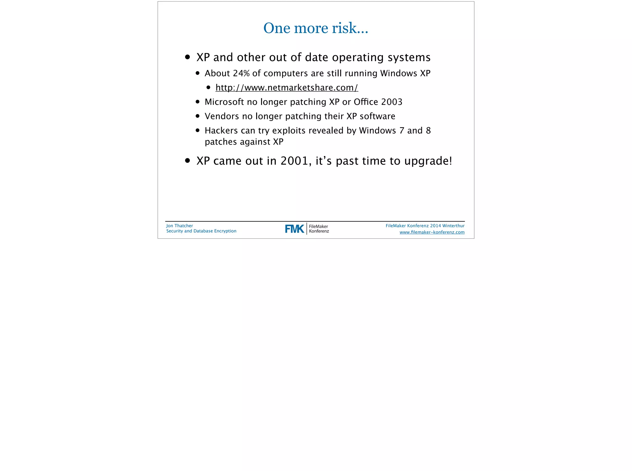 One more risk… 
• XP and other out of date operating systems 
• About 24% of computers are still running Windows XP 
• http://www.netmarketshare.com/ 
• Microsoft no longer patching XP or Office 2003 
• Vendors no longer patching their XP software 
• Hackers can try exploits revealed by Windows 7 and 8 
patches against XP 
• XP came out in 2001, it’s past time to upgrade! 
Jon Thatcher 
Security and Database Encryption 
FileMaker Konferenz 2014 Winterthur 
! 
www.filemaker-konferenz.com 
 
