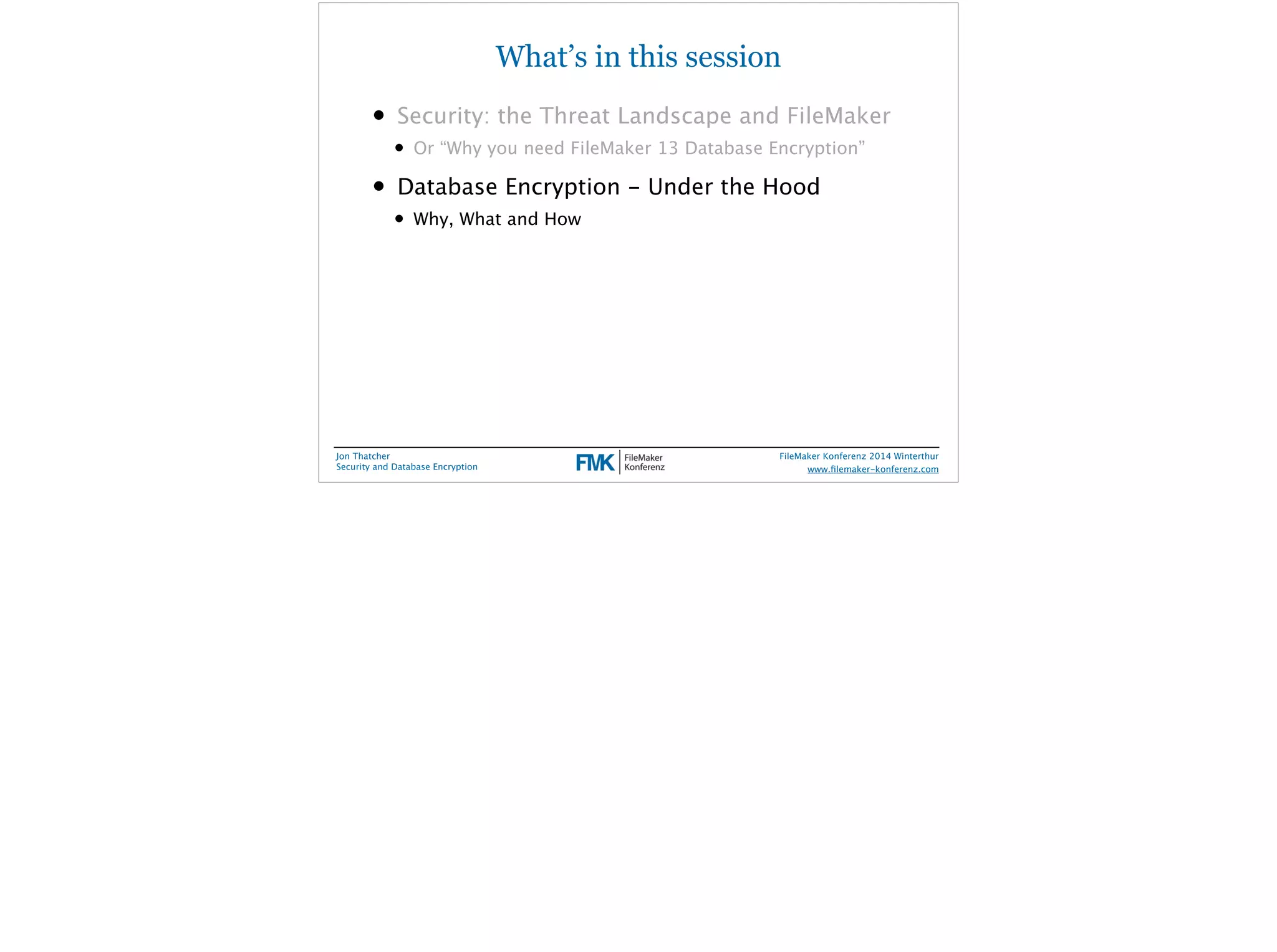 What’s in this session 
• Security: the Threat Landscape and FileMaker 
• Or “Why you need FileMaker 13 Database Encryption” 
• Database Encryption - Under the Hood 
• Why, What and How 
Jon Thatcher 
Security and Database Encryption 
FileMaker Konferenz 2014 Winterthur 
! 
www.filemaker-konferenz.com 
 