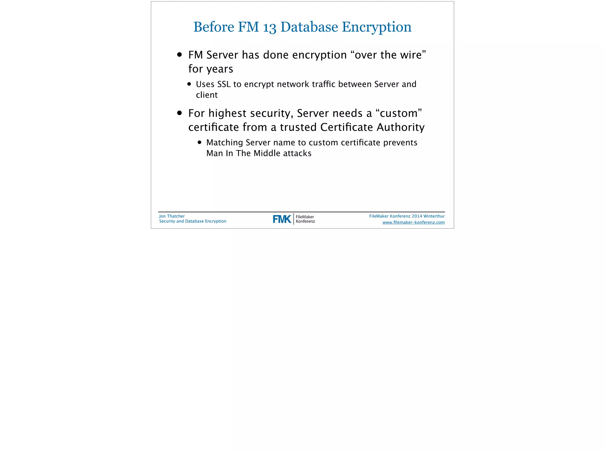 Before FM 13 Database Encryption 
• FM Server has done encryption “over the wire” 
for years 
• Uses SSL to encrypt network traffic between Server and 
client 
• For highest security, Server needs a “custom” 
certificate from a trusted Certificate Authority 
• Matching Server name to custom certificate prevents 
Man In The Middle attacks 
Jon Thatcher 
Security and Database Encryption 
FileMaker Konferenz 2014 Winterthur 
! 
www.filemaker-konferenz.com 
 