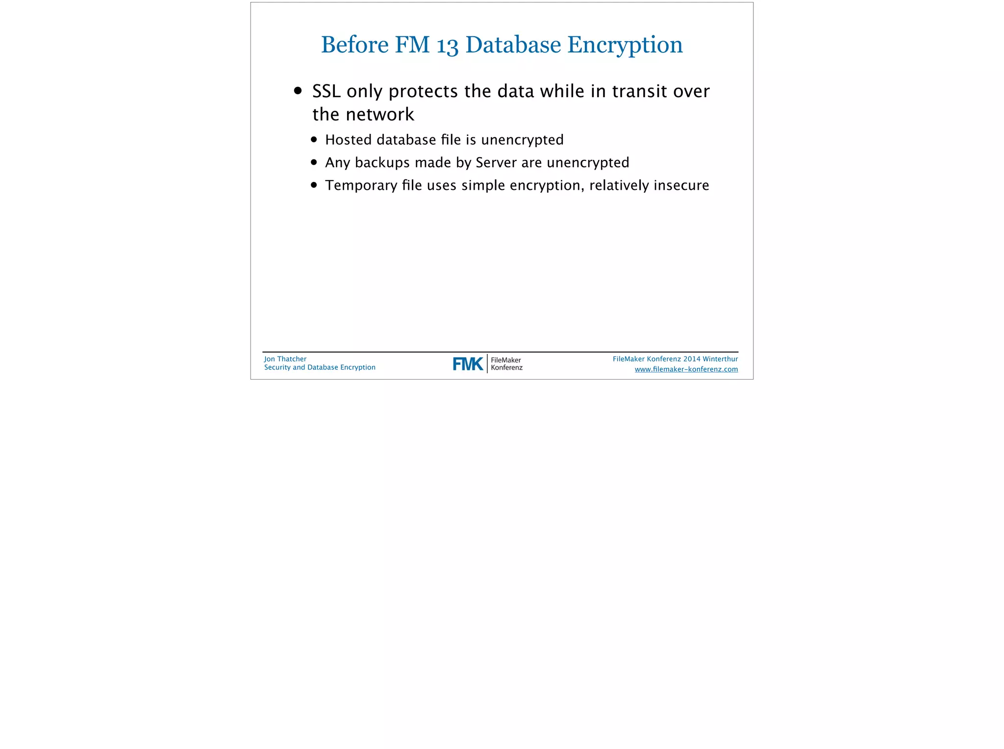 Before FM 13 Database Encryption 
• SSL only protects the data while in transit over 
the network 
• Hosted database file is unencrypted 
• Any backups made by Server are unencrypted 
• Temporary file uses simple encryption, relatively insecure 
Jon Thatcher 
Security and Database Encryption 
FileMaker Konferenz 2014 Winterthur 
! 
www.filemaker-konferenz.com 
 