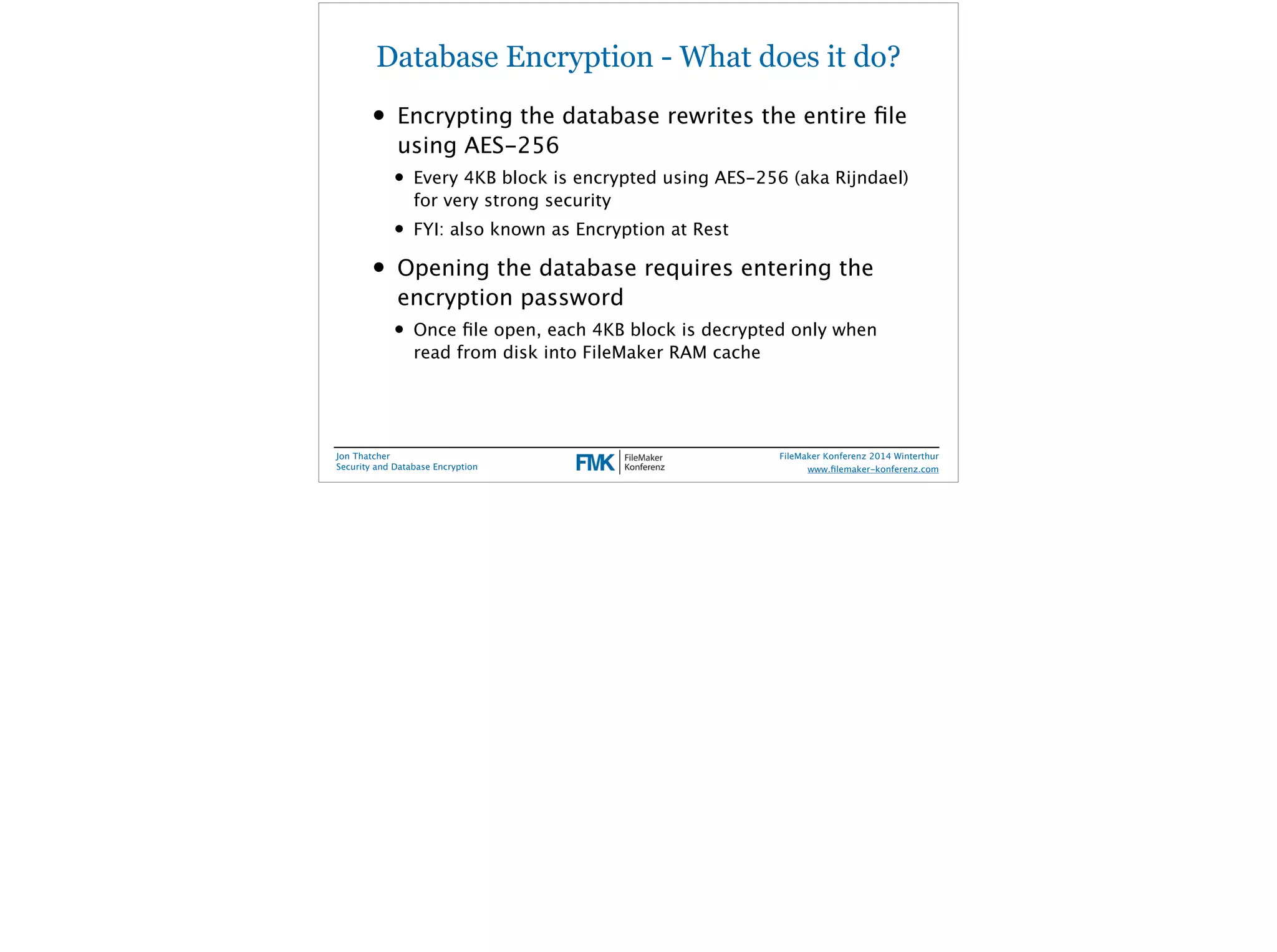 Database Encryption - What does it do? 
• Encrypting the database rewrites the entire file 
using AES-256 
• Every 4KB block is encrypted using AES-256 (aka Rijndael) 
for very strong security 
• FYI: also known as Encryption at Rest 
• Opening the database requires entering the 
encryption password 
• Once file open, each 4KB block is decrypted only when 
read from disk into FileMaker RAM cache 
Jon Thatcher 
Security and Database Encryption 
FileMaker Konferenz 2014 Winterthur 
! 
www.filemaker-konferenz.com 
 
