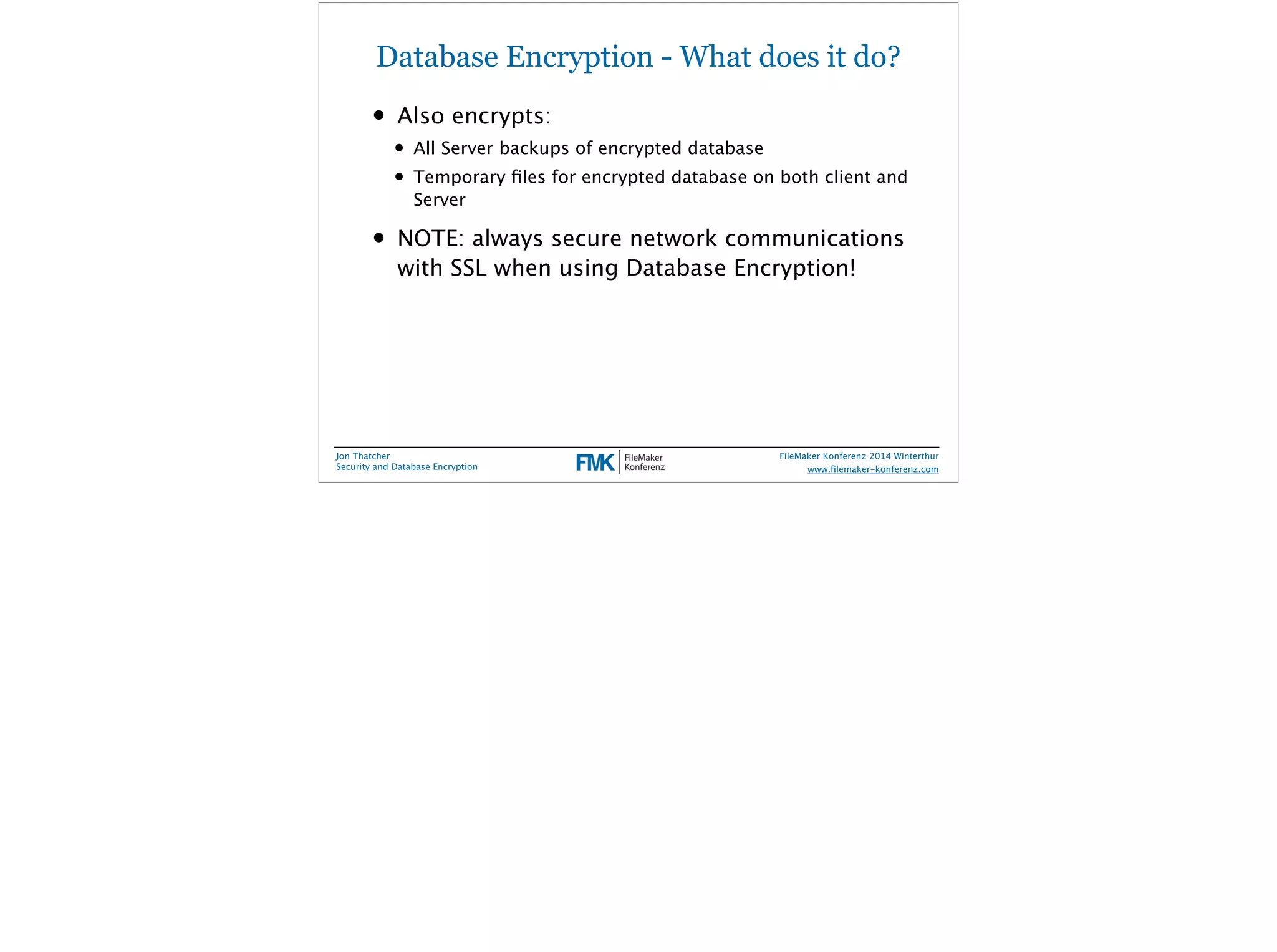 Database Encryption - What does it do? 
• Also encrypts: 
• All Server backups of encrypted database 
• Temporary files for encrypted database on both client and 
Server 
• NOTE: always secure network communications 
with SSL when using Database Encryption! 
Jon Thatcher 
Security and Database Encryption 
FileMaker Konferenz 2014 Winterthur 
! 
www.filemaker-konferenz.com 
 