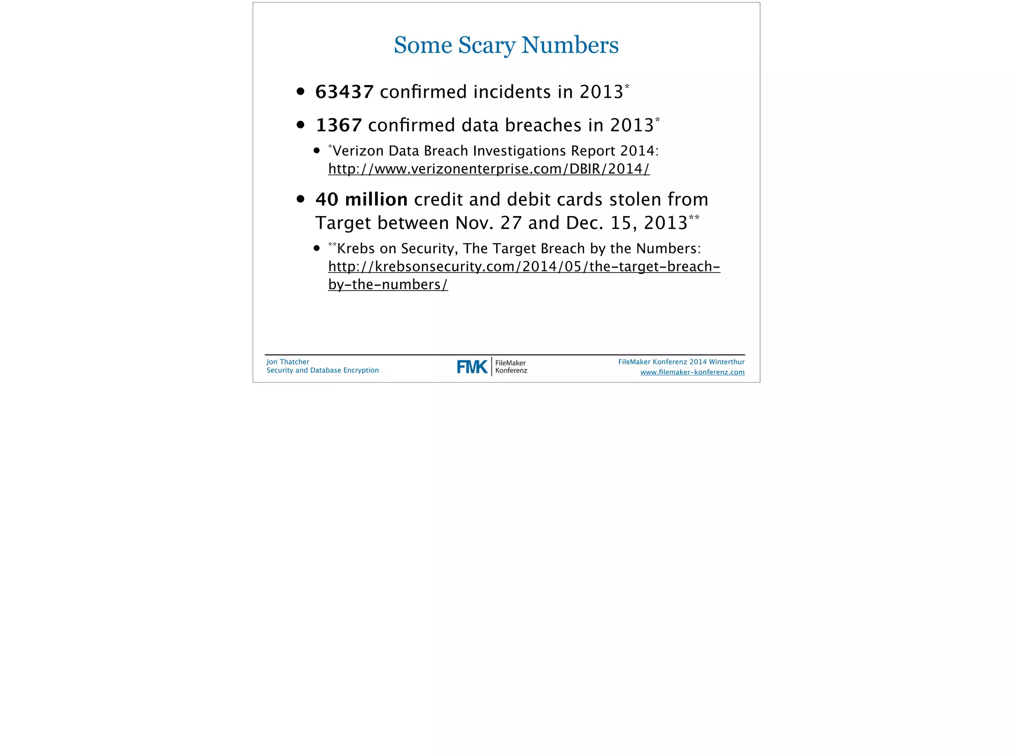Some Scary Numbers 
• 63437 confirmed incidents in 2013* 
• 1367 confirmed data breaches in 2013* 
• *Verizon Data Breach Investigations Report 2014: 
http://www.verizonenterprise.com/DBIR/2014/ 
• 40 million credit and debit cards stolen from 
Target between Nov. 27 and Dec. 15, 2013** 
• **Krebs on Security, The Target Breach by the Numbers: 
http://krebsonsecurity.com/2014/05/the-target-breach-by- 
the-numbers/ 
Jon Thatcher 
Security and Database Encryption 
FileMaker Konferenz 2014 Winterthur 
! 
www.filemaker-konferenz.com 
 