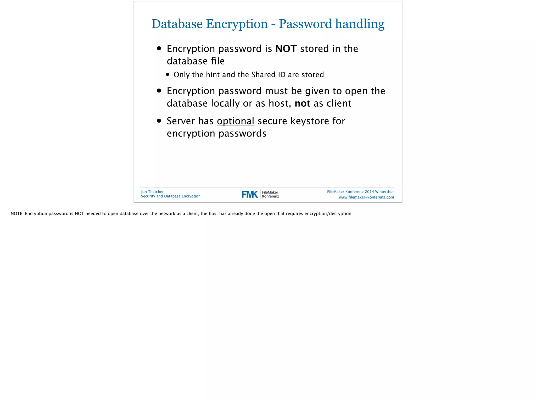 Database Encryption - Password handling 
• Encryption password is NOT stored in the 
database file 
• Only the hint and the Shared ID are stored 
• Encryption password must be given to open the 
database locally or as host, not as client 
• Server has optional secure keystore for 
encryption passwords 
Jon Thatcher 
Security and Database Encryption 
FileMaker Konferenz 2014 Winterthur 
! 
www.filemaker-konferenz.com 
NOTE: Encryption password is NOT needed to open database over the network as a client; the host has already done the open that requires encryption/decryption 
 