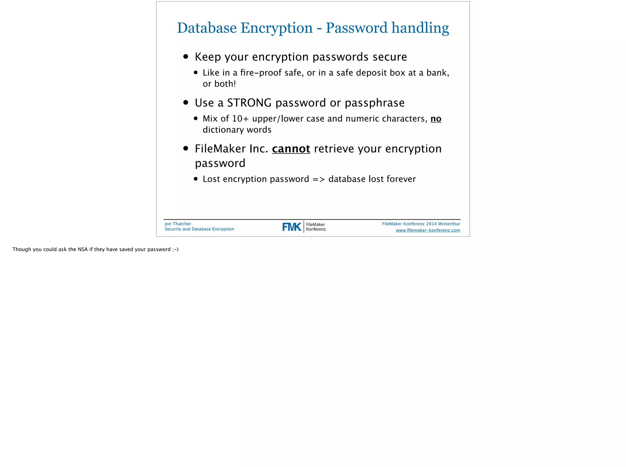 Database Encryption - Password handling 
• Keep your encryption passwords secure 
• Like in a fire-proof safe, or in a safe deposit box at a bank, 
or both! 
• Use a STRONG password or passphrase 
• Mix of 10+ upper/lower case and numeric characters, no 
dictionary words 
• FileMaker Inc. cannot retrieve your encryption 
password 
• Lost encryption password => database lost forever 
Jon Thatcher 
Security and Database Encryption 
FileMaker Konferenz 2014 Winterthur 
! 
www.filemaker-konferenz.com 
Though you could ask the NSA if they have saved your password ;-) 
 