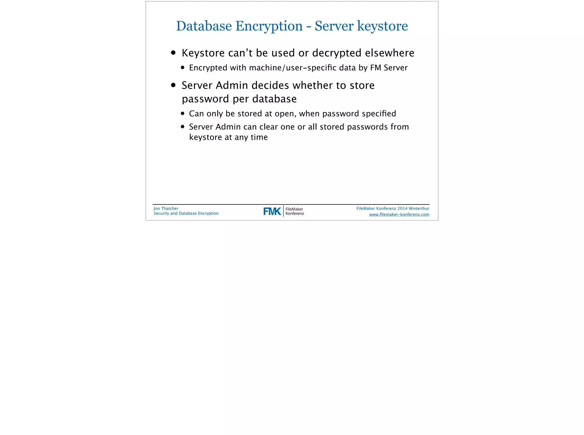 Database Encryption - Server keystore 
• Keystore can’t be used or decrypted elsewhere 
• Encrypted with machine/user-specific data by FM Server 
• Server Admin decides whether to store 
password per database 
• Can only be stored at open, when password specified 
• Server Admin can clear one or all stored passwords from 
keystore at any time 
Jon Thatcher 
Security and Database Encryption 
FileMaker Konferenz 2014 Winterthur 
! 
www.filemaker-konferenz.com 
 