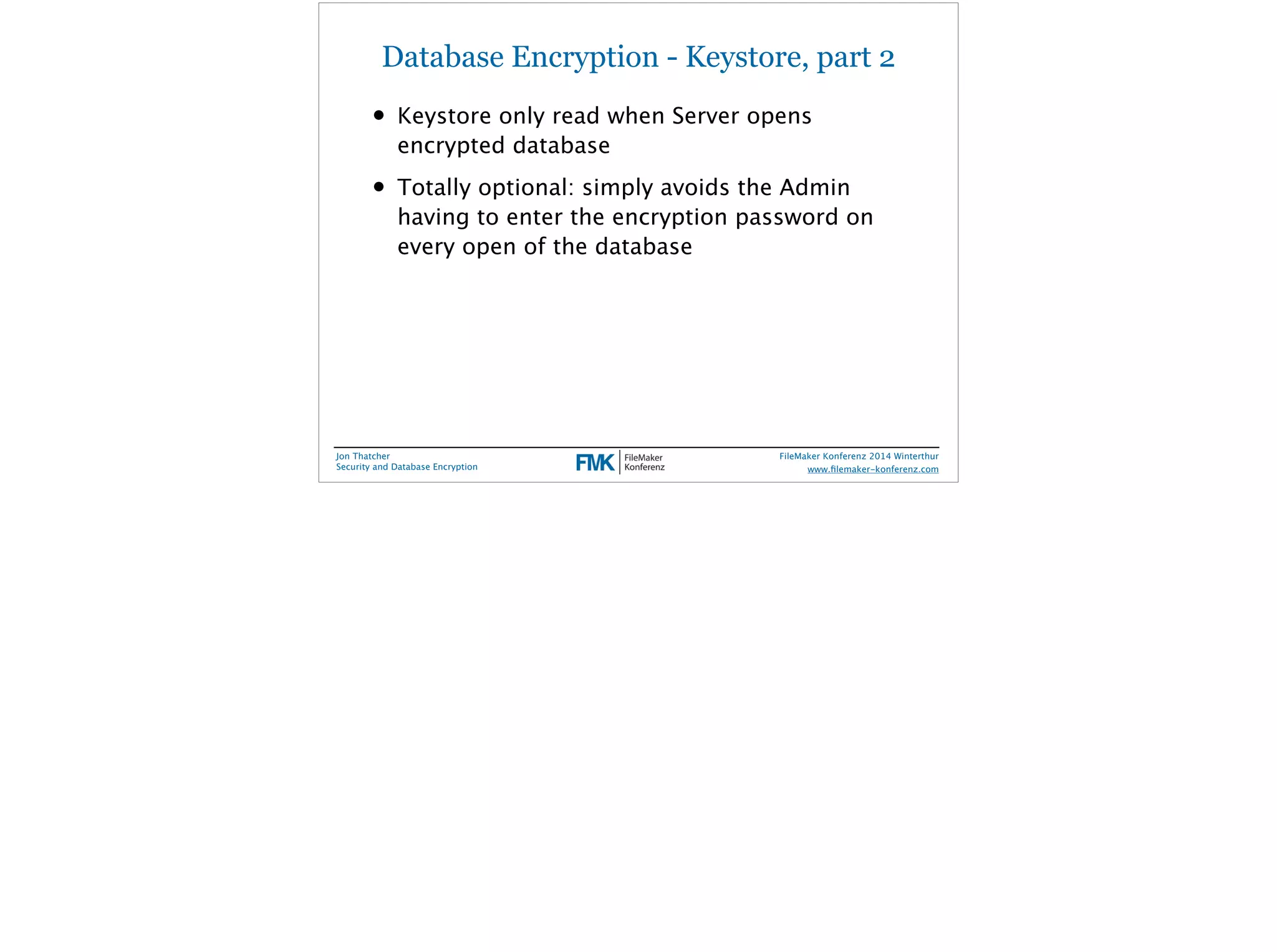 Database Encryption - Keystore, part 2 
• Keystore only read when Server opens 
encrypted database 
• Totally optional: simply avoids the Admin 
having to enter the encryption password on 
every open of the database 
Jon Thatcher 
Security and Database Encryption 
FileMaker Konferenz 2014 Winterthur 
! 
www.filemaker-konferenz.com 
 