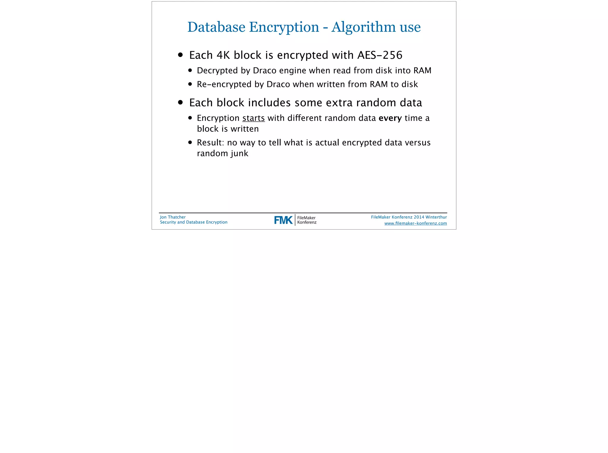 Database Encryption - Algorithm use 
• Each 4K block is encrypted with AES-256 
• Decrypted by Draco engine when read from disk into RAM 
• Re-encrypted by Draco when written from RAM to disk 
• Each block includes some extra random data 
• Encryption starts with different random data every time a 
block is written 
• Result: no way to tell what is actual encrypted data versus 
random junk 
Jon Thatcher 
Security and Database Encryption 
FileMaker Konferenz 2014 Winterthur 
! 
www.filemaker-konferenz.com 
 