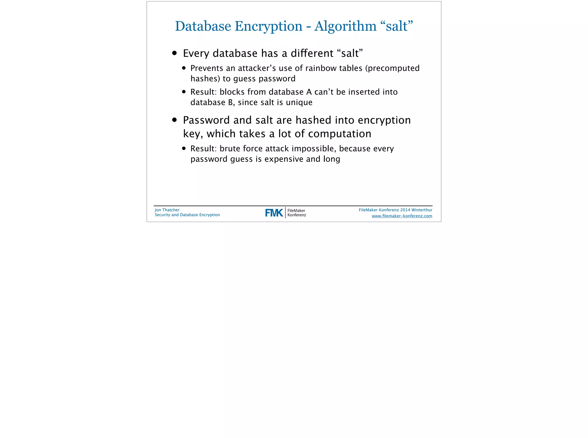 Database Encryption - Algorithm “salt” 
• Every database has a different “salt” 
• Prevents an attacker’s use of rainbow tables (precomputed 
hashes) to guess password 
• Result: blocks from database A can’t be inserted into 
database B, since salt is unique 
• Password and salt are hashed into encryption 
key, which takes a lot of computation 
• Result: brute force attack impossible, because every 
password guess is expensive and long 
Jon Thatcher 
Security and Database Encryption 
FileMaker Konferenz 2014 Winterthur 
! 
www.filemaker-konferenz.com 
 