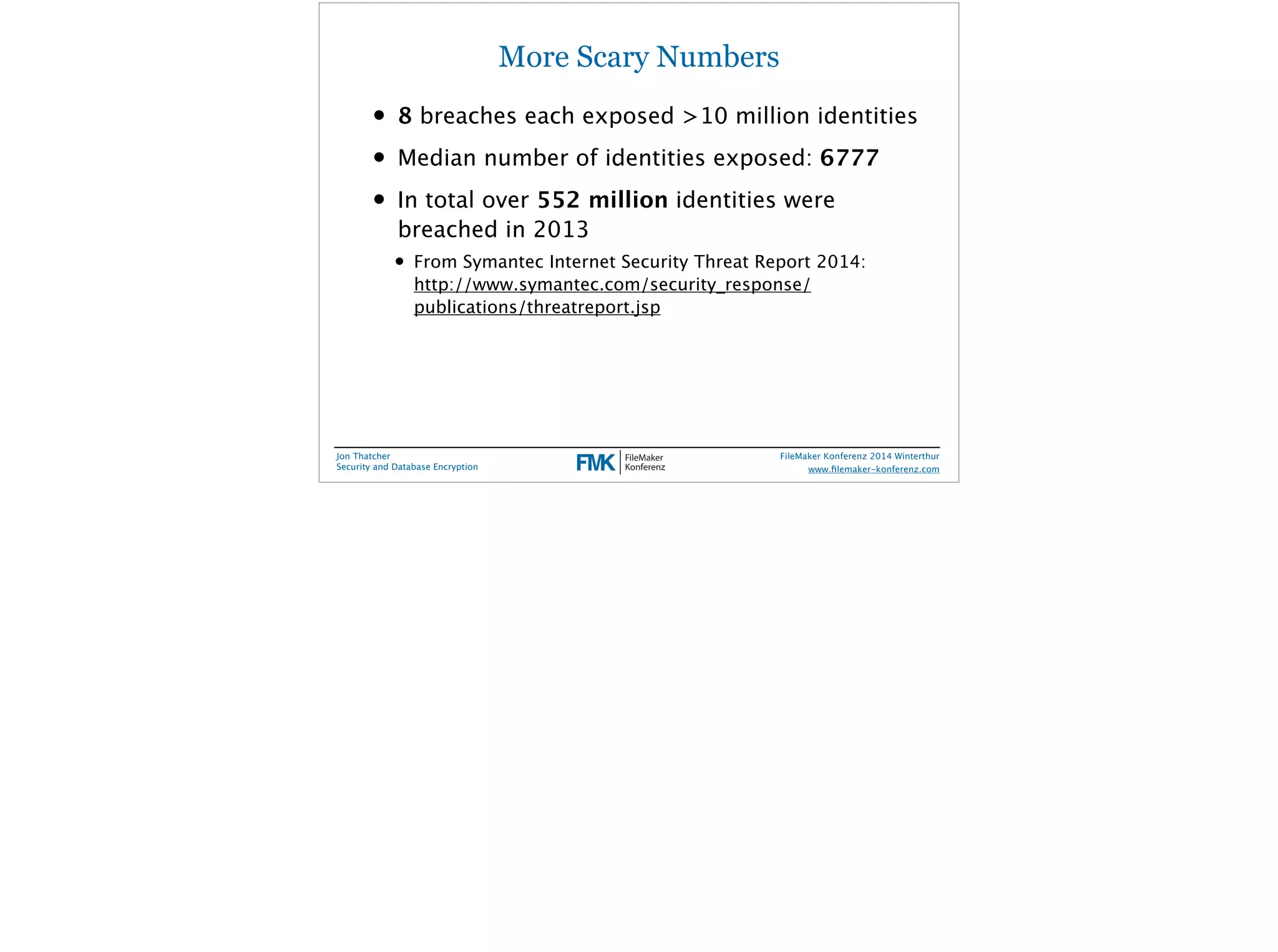 More Scary Numbers 
• 8 breaches each exposed >10 million identities 
• Median number of identities exposed: 6777 
• In total over 552 million identities were 
breached in 2013 
• From Symantec Internet Security Threat Report 2014: 
http://www.symantec.com/security_response/ 
publications/threatreport.jsp 
Jon Thatcher 
Security and Database Encryption 
FileMaker Konferenz 2014 Winterthur 
! 
www.filemaker-konferenz.com 
 