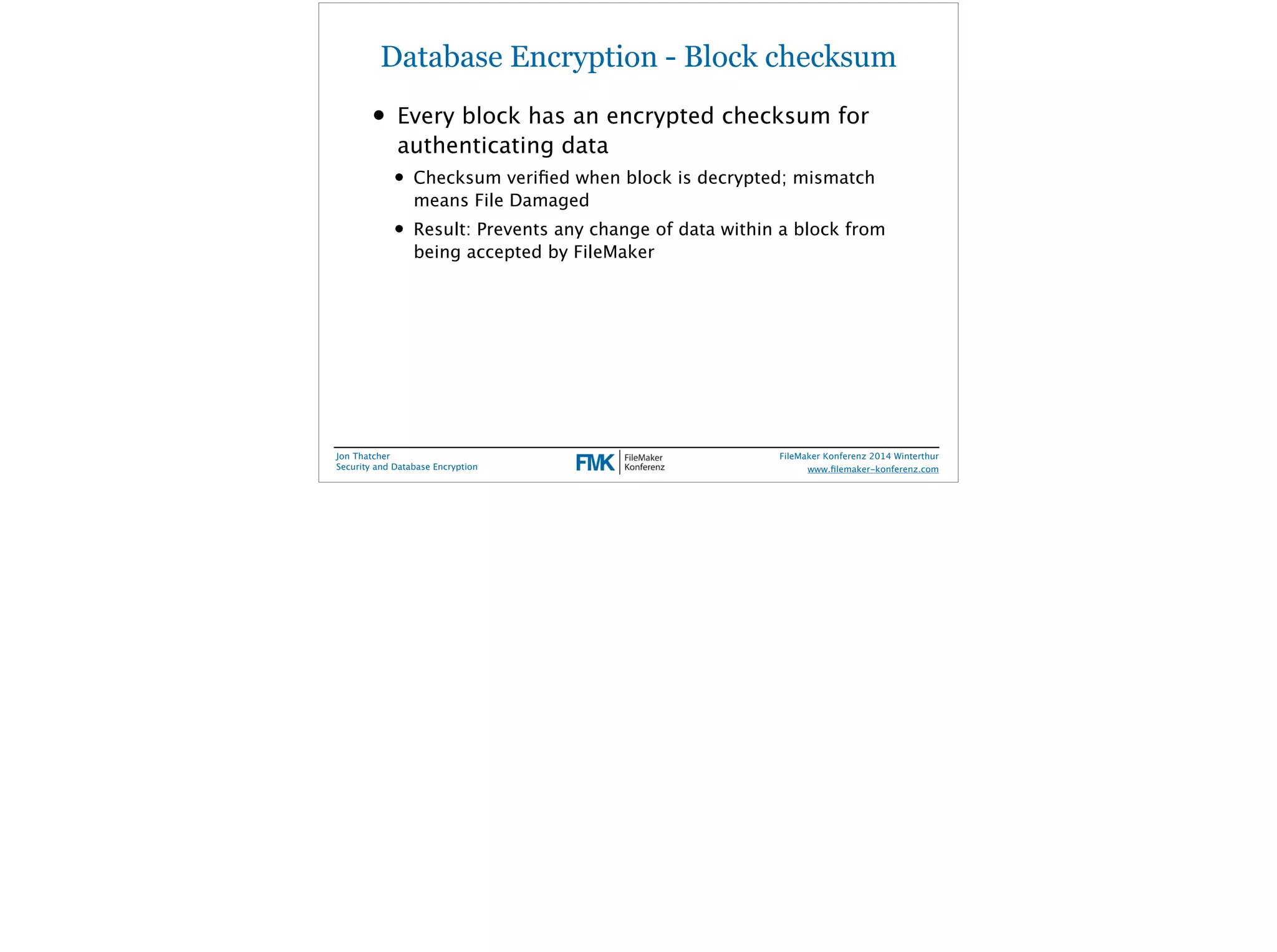 Database Encryption - Block checksum 
• Every block has an encrypted checksum for 
authenticating data 
• Checksum verified when block is decrypted; mismatch 
means File Damaged 
• Result: Prevents any change of data within a block from 
being accepted by FileMaker 
Jon Thatcher 
Security and Database Encryption 
FileMaker Konferenz 2014 Winterthur 
! 
www.filemaker-konferenz.com 
 