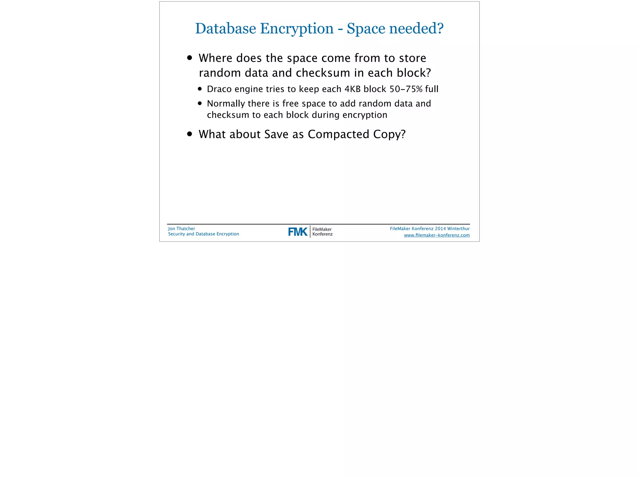 Database Encryption - Space needed? 
• Where does the space come from to store 
random data and checksum in each block? 
• Draco engine tries to keep each 4KB block 50-75% full 
• Normally there is free space to add random data and 
checksum to each block during encryption 
• What about Save as Compacted Copy? 
Jon Thatcher 
Security and Database Encryption 
FileMaker Konferenz 2014 Winterthur 
! 
www.filemaker-konferenz.com 
 