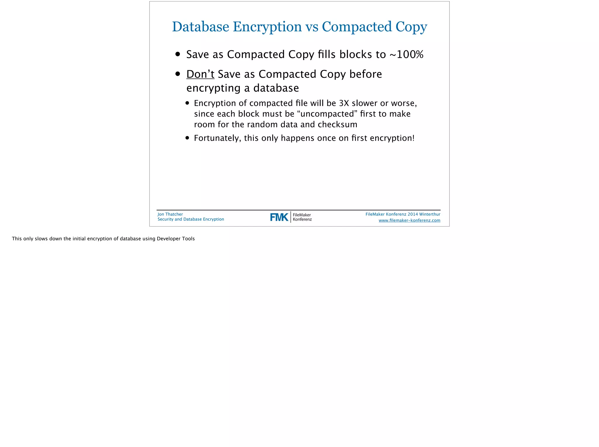 Database Encryption vs Compacted Copy 
• Save as Compacted Copy fills blocks to ~100% 
• Don’t Save as Compacted Copy before 
encrypting a database 
• Encryption of compacted file will be 3X slower or worse, 
since each block must be “uncompacted” first to make 
room for the random data and checksum 
• Fortunately, this only happens once on first encryption! 
Jon Thatcher 
Security and Database Encryption 
FileMaker Konferenz 2014 Winterthur 
! 
www.filemaker-konferenz.com 
This only slows down the initial encryption of database using Developer Tools 
 