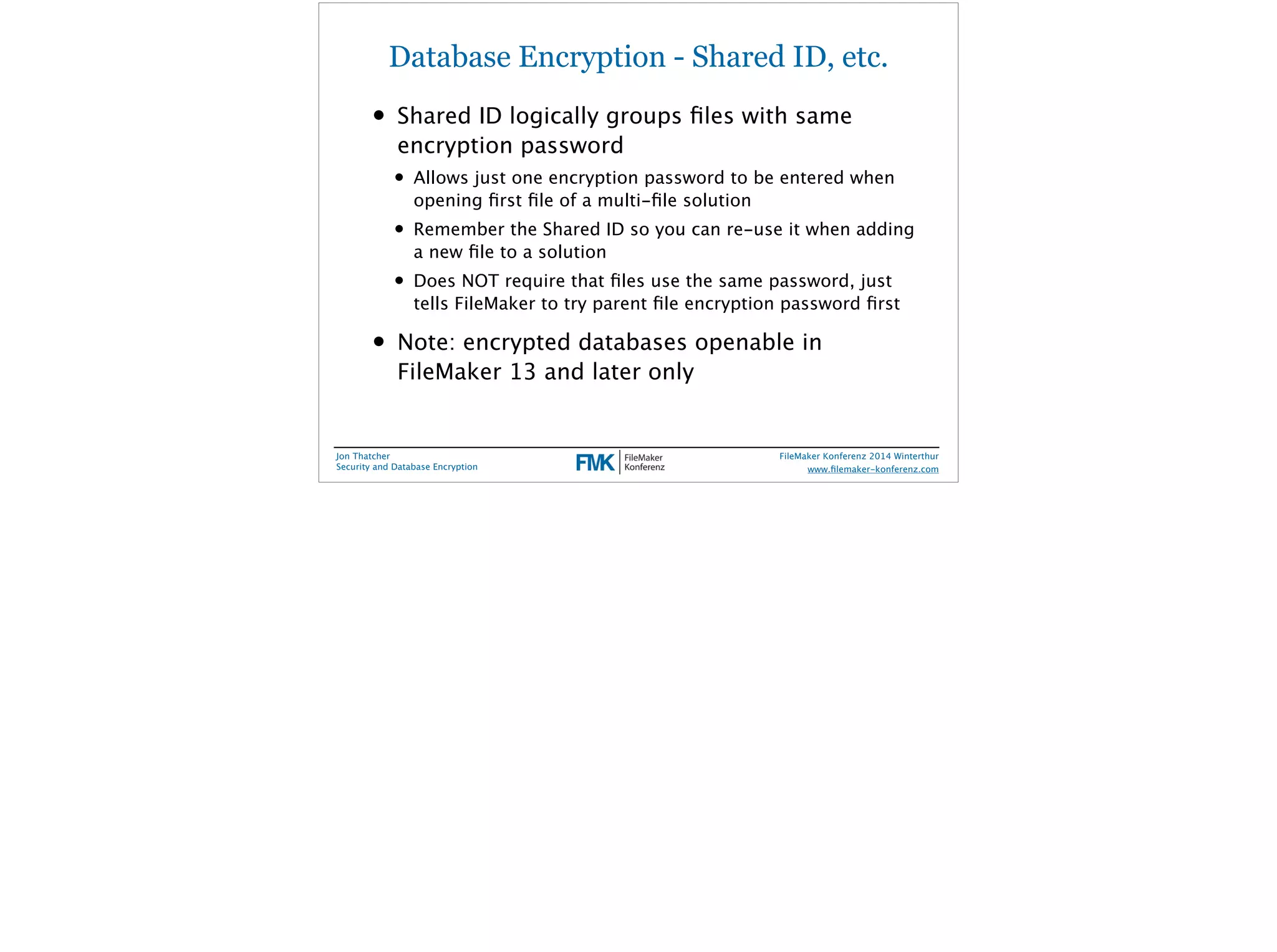 Database Encryption - Shared ID, etc. 
• Shared ID logically groups files with same 
encryption password 
• Allows just one encryption password to be entered when 
opening first file of a multi-file solution 
• Remember the Shared ID so you can re-use it when adding 
a new file to a solution 
• Does NOT require that files use the same password, just 
tells FileMaker to try parent file encryption password first 
• Note: encrypted databases openable in 
FileMaker 13 and later only 
Jon Thatcher 
Security and Database Encryption 
FileMaker Konferenz 2014 Winterthur 
! 
www.filemaker-konferenz.com 
 