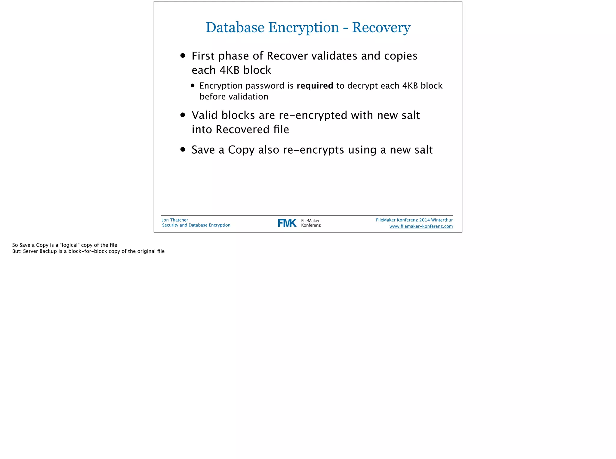 Database Encryption - Recovery 
• First phase of Recover validates and copies 
each 4KB block 
• Encryption password is required to decrypt each 4KB block 
before validation 
• Valid blocks are re-encrypted with new salt 
into Recovered file 
• Save a Copy also re-encrypts using a new salt 
Jon Thatcher 
Security and Database Encryption 
FileMaker Konferenz 2014 Winterthur 
! 
www.filemaker-konferenz.com 
So Save a Copy is a “logical” copy of the file 
But: Server Backup is a block-for-block copy of the original file 
 