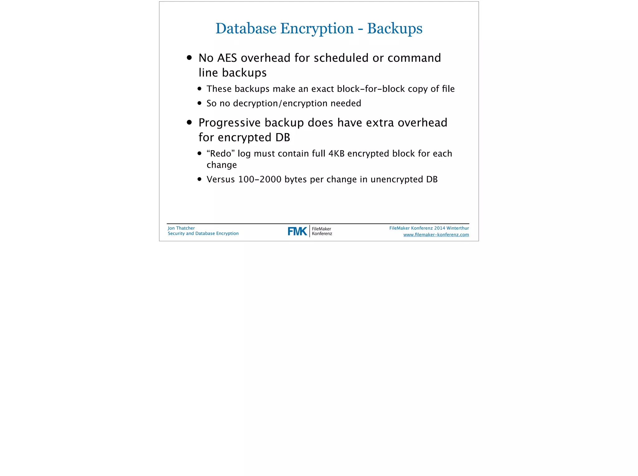Database Encryption - Backups 
• No AES overhead for scheduled or command 
line backups 
• These backups make an exact block-for-block copy of file 
• So no decryption/encryption needed 
• Progressive backup does have extra overhead 
for encrypted DB 
• “Redo” log must contain full 4KB encrypted block for each 
change 
• Versus 100-2000 bytes per change in unencrypted DB 
Jon Thatcher 
Security and Database Encryption 
FileMaker Konferenz 2014 Winterthur 
! 
www.filemaker-konferenz.com 
 