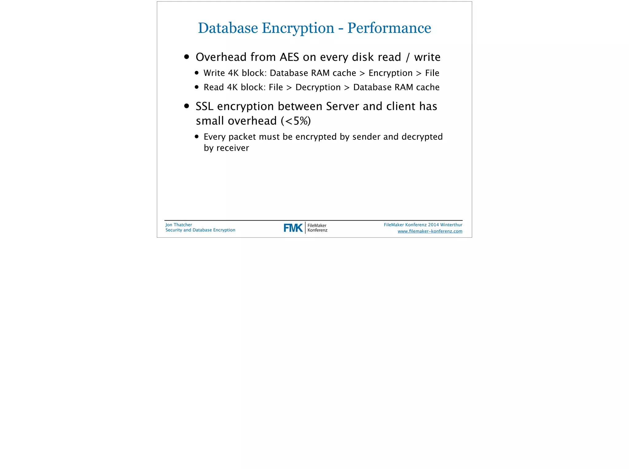Database Encryption - Performance 
• Overhead from AES on every disk read / write 
• Write 4K block: Database RAM cache > Encryption > File 
• Read 4K block: File > Decryption > Database RAM cache 
• SSL encryption between Server and client has 
small overhead (<5%) 
• Every packet must be encrypted by sender and decrypted 
by receiver 
Jon Thatcher 
Security and Database Encryption 
FileMaker Konferenz 2014 Winterthur 
! 
www.filemaker-konferenz.com 
 